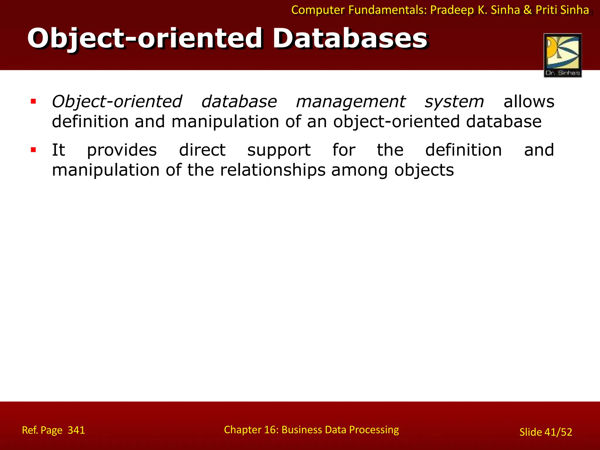 Computer Fundamentals: Pradeep K. Sinha & Priti Sinha
Object-oriented Databases
Chapter 16: Business Data Processing
Ref. Page 341 Slide 41/52
 Object-oriented database management system allows
definition and manipulation of an object-oriented database
 It provides direct support for the definition and
manipulation of the relationships among objects
 