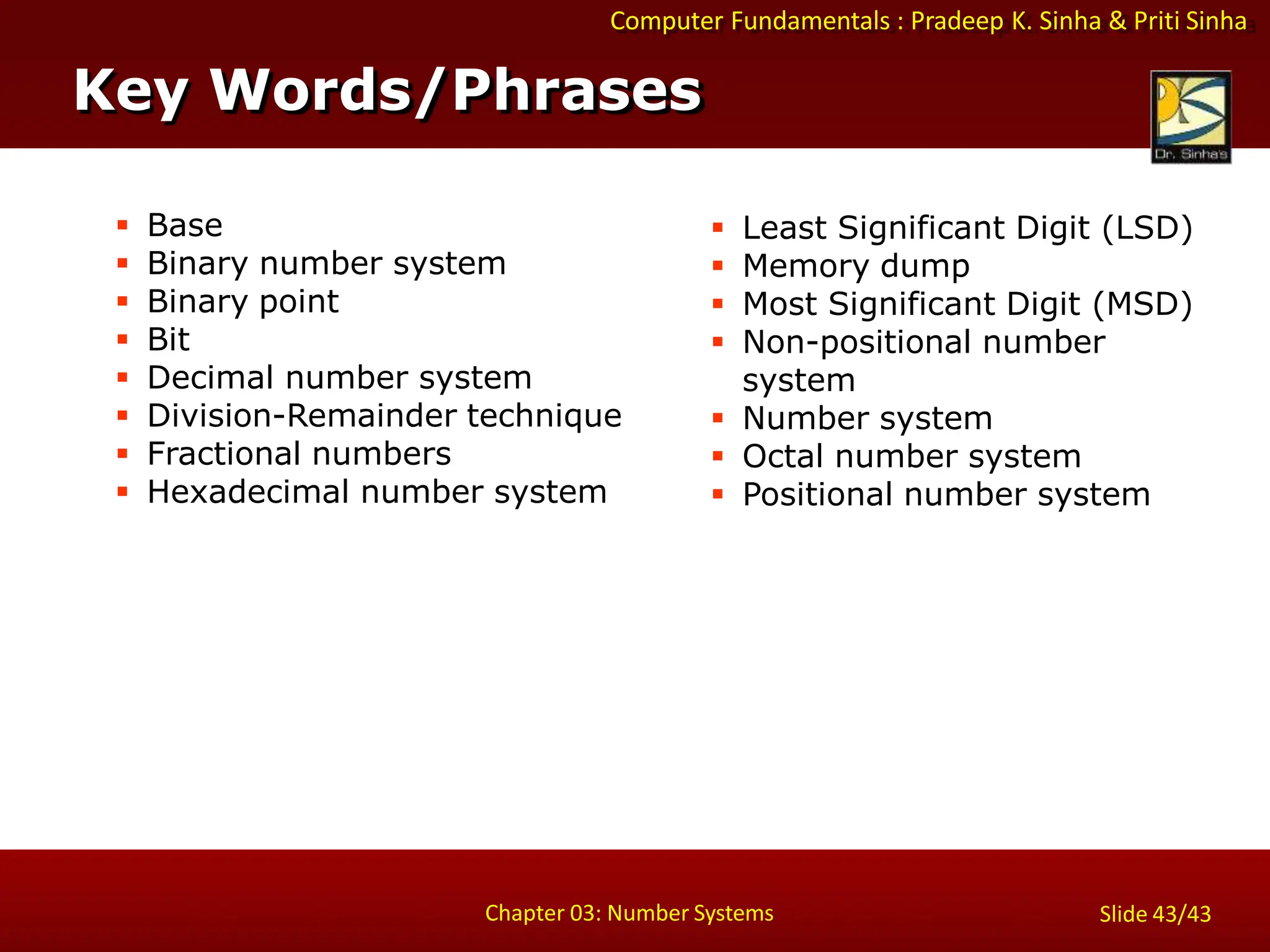 Computer Fundamentals : Pradeep K. Sinha & Priti Sinha
Key Words/Phrases
Chapter 03: Number Systems Slide 43/43
 Base
 Binary number system
 Binary point
 Bit
 Decimal number system
 Division-Remainder technique
 Fractional numbers
 Hexadecimal number system
 Least Significant Digit (LSD)
 Memory dump
 Most Significant Digit (MSD)
 Non-positional number
system
 Number system
 Octal number system
 Positional number system
 