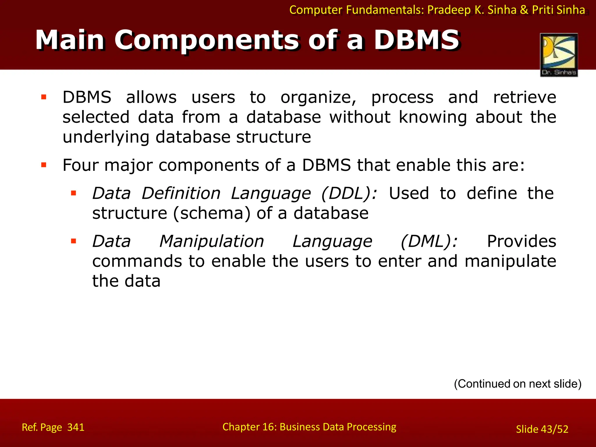 Computer Fundamentals: Pradeep K. Sinha & Priti Sinha
 DBMS allows users to organize, process and retrieve
selected data from a database without knowing about the
underlying database structure
 Four major components of a DBMS that enable this are:
 Data Definition Language (DDL): Used to define the
structure (schema) of a database
 Data Manipulation Language (DML): Provides
commands to enable the users to enter and manipulate
the data
(Continued on next slide)
Main Components of a DBMS
Chapter 16: Business Data Processing
Ref. Page 341 Slide 43/52
 