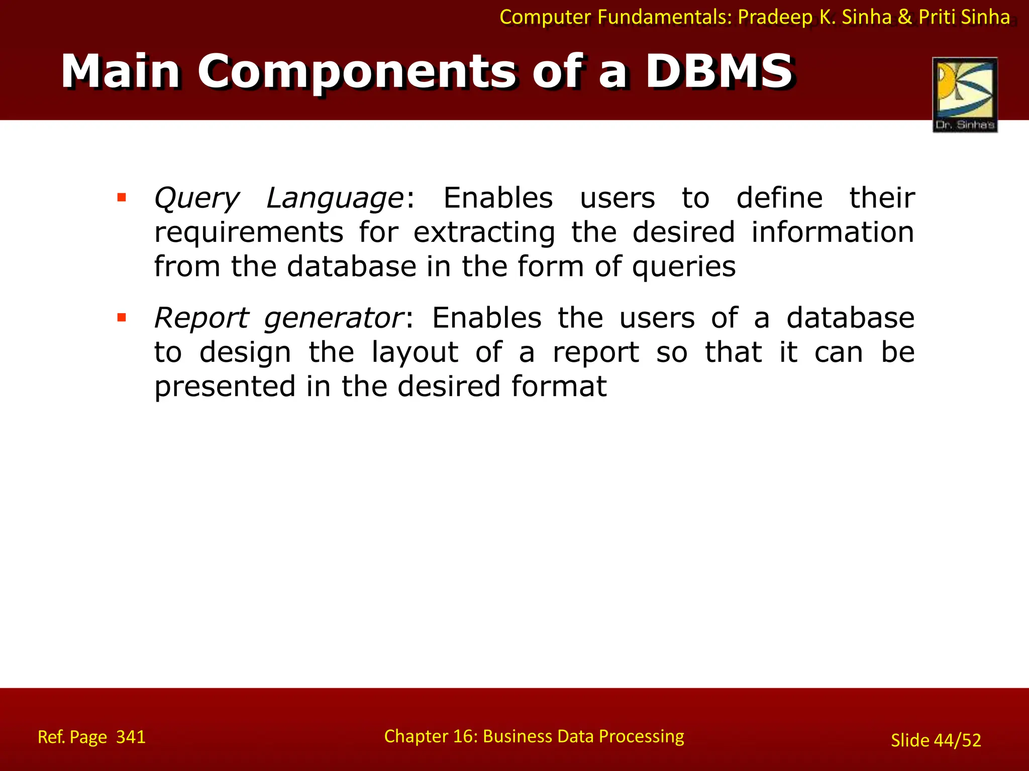 Computer Fundamentals: Pradeep K. Sinha & Priti Sinha
 Query Language: Enables users to define their
requirements for extracting the desired information
from the database in the form of queries
 Report generator: Enables the users of a database
to design the layout of a report so that it can be
presented in the desired format
Main Components of a DBMS
Chapter 16: Business Data Processing
Ref. Page 341 Slide 44/52
 