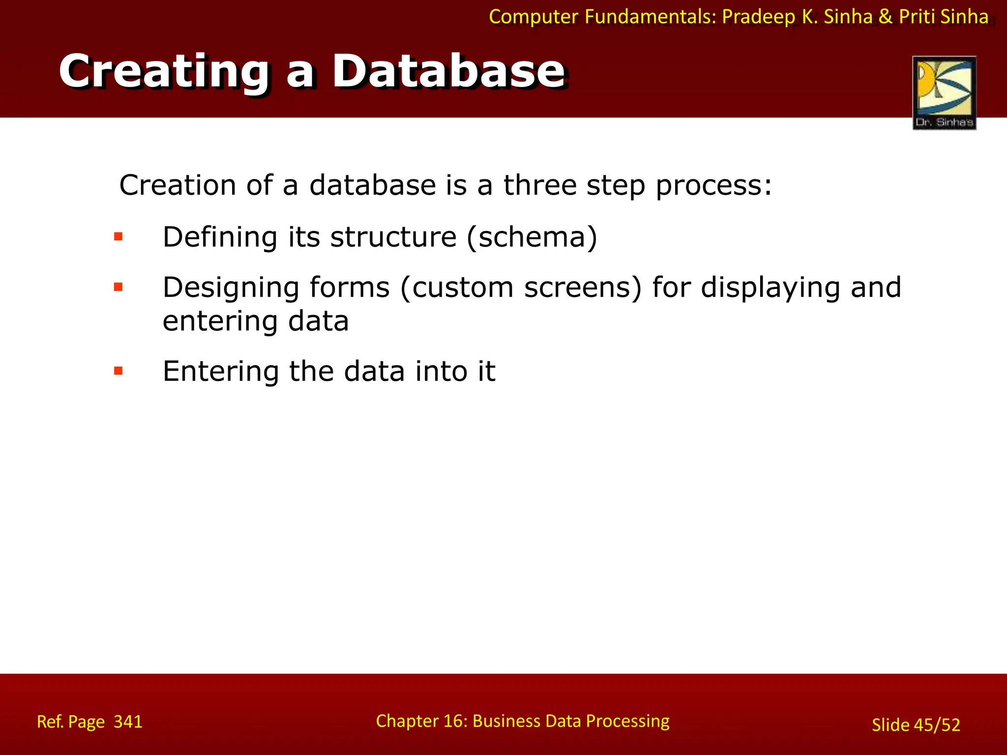 Computer Fundamentals: Pradeep K. Sinha & Priti Sinha
Creation of a database is a three step process:
 Defining its structure (schema)
 Designing forms (custom screens) for displaying and
entering data
 Entering the data into it
Creating a Database
Chapter 16: Business Data Processing
Ref. Page 341 Slide 45/52
 