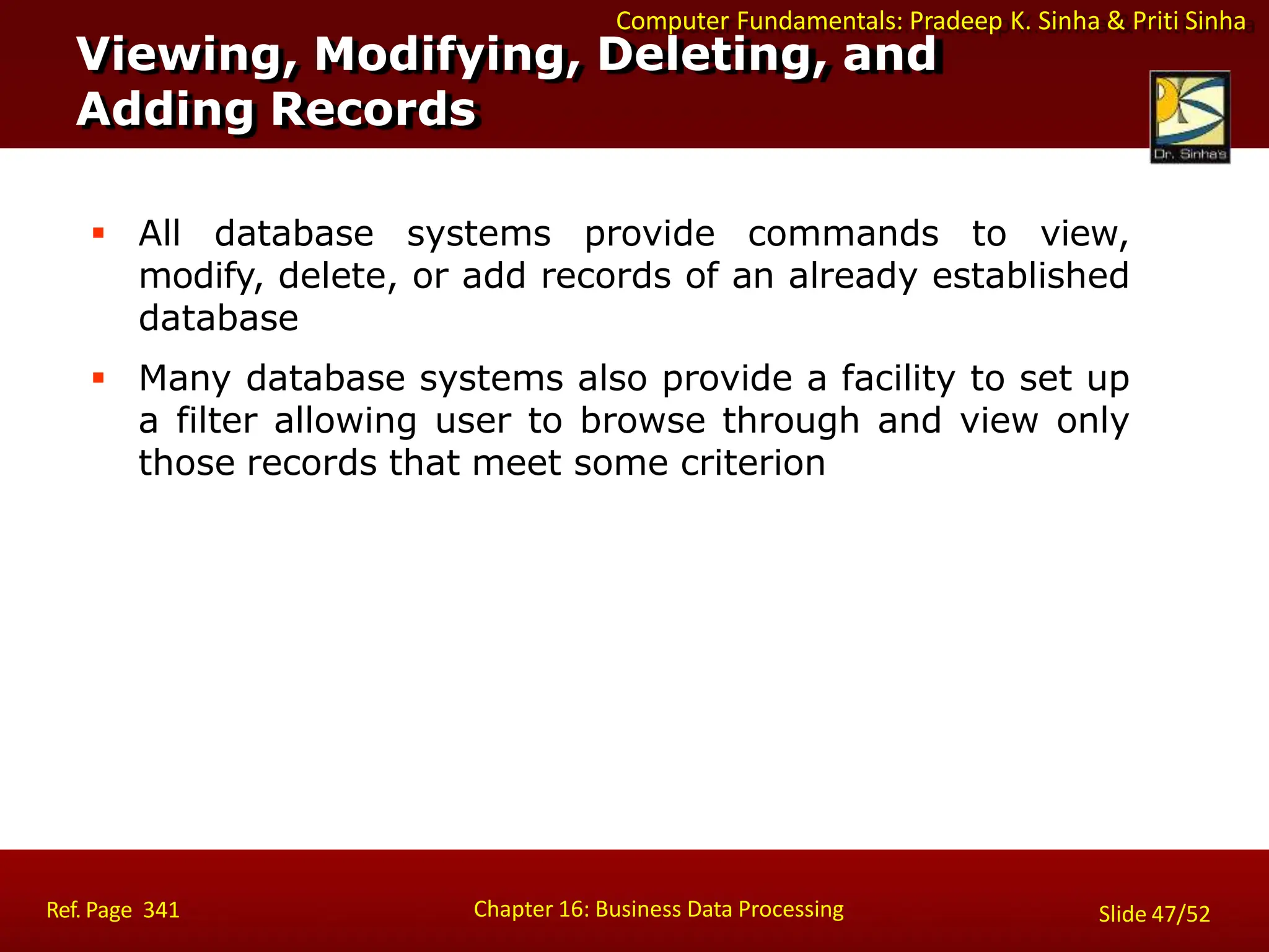 Computer Fundamentals: Pradeep K. Sinha & Priti Sinha
 All database systems provide commands to view,
modify, delete, or add records of an already established
database
 Many database systems also provide a facility to set up
a filter allowing user to browse through and view only
those records that meet some criterion
Viewing, Modifying, Deleting, and
Adding Records
Chapter 16: Business Data Processing
Ref. Page 341 Slide 47/52
 