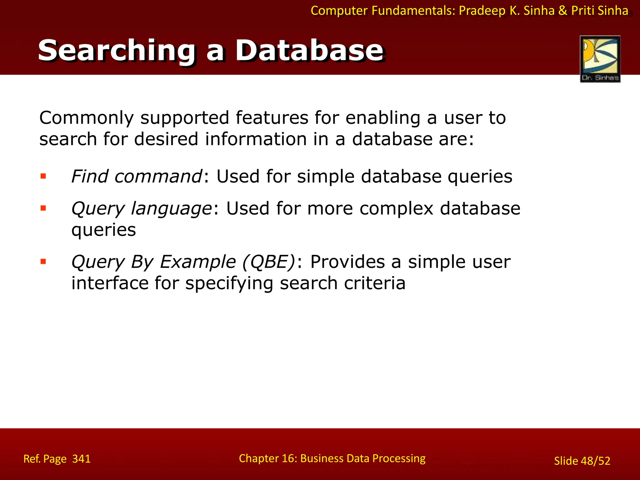 Computer Fundamentals: Pradeep K. Sinha & Priti Sinha
Commonly supported features for enabling a user to
search for desired information in a database are:
 Find command: Used for simple database queries
 Query language: Used for more complex database
queries
 Query By Example (QBE): Provides a simple user
interface for specifying search criteria
Searching a Database
Chapter 16: Business Data Processing
Ref. Page 341 Slide 48/52
 