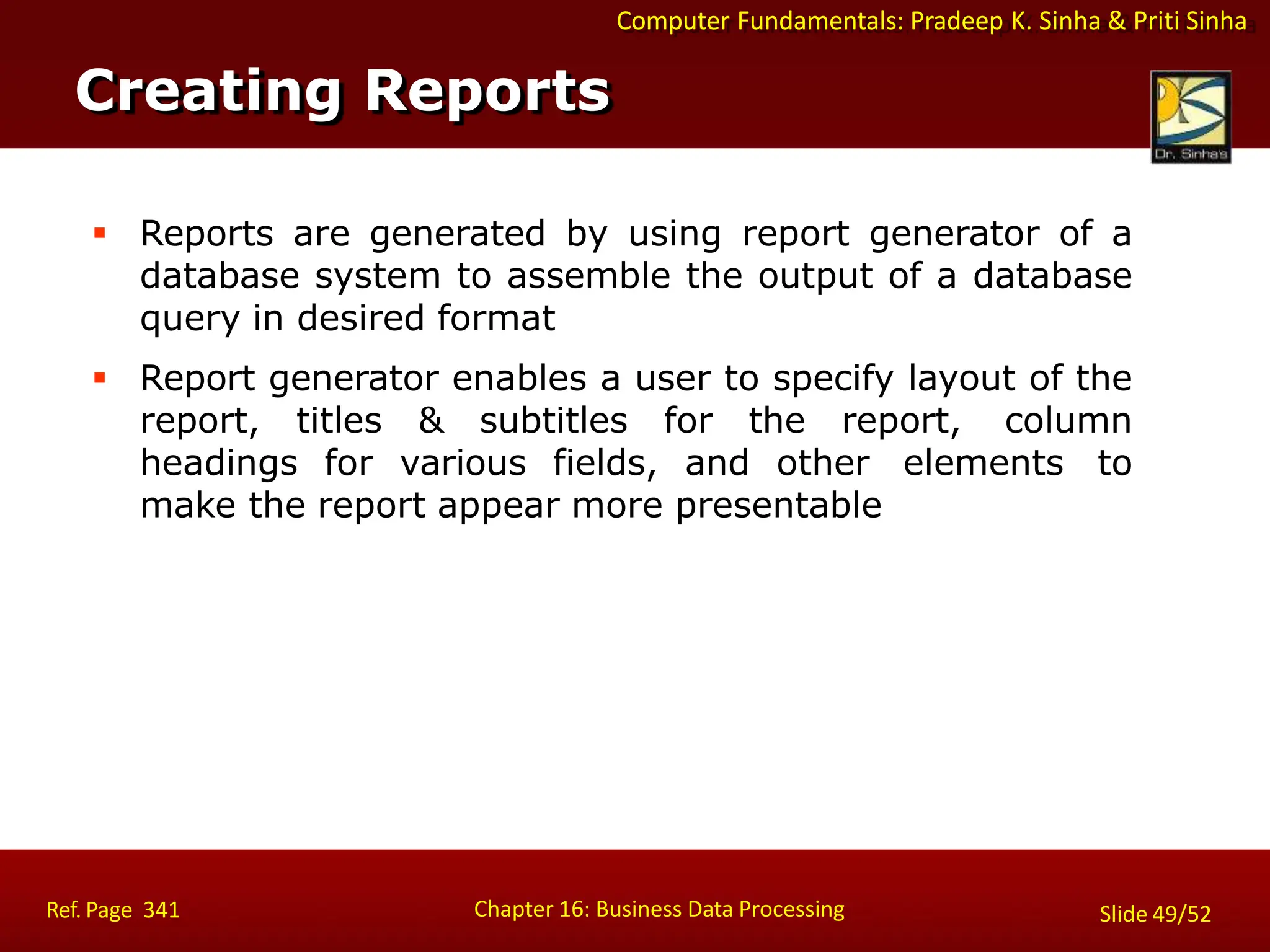Computer Fundamentals: Pradeep K. Sinha & Priti Sinha
 Reports are generated by using report generator of a
database system to assemble the output of a database
query in desired format
 Report generator enables a user to specify layout of the
report, titles & subtitles for the report, column
headings for various fields, and other elements to
make the report appear more presentable
Creating Reports
Chapter 16: Business Data Processing
Ref. Page 341 Slide 49/52
 