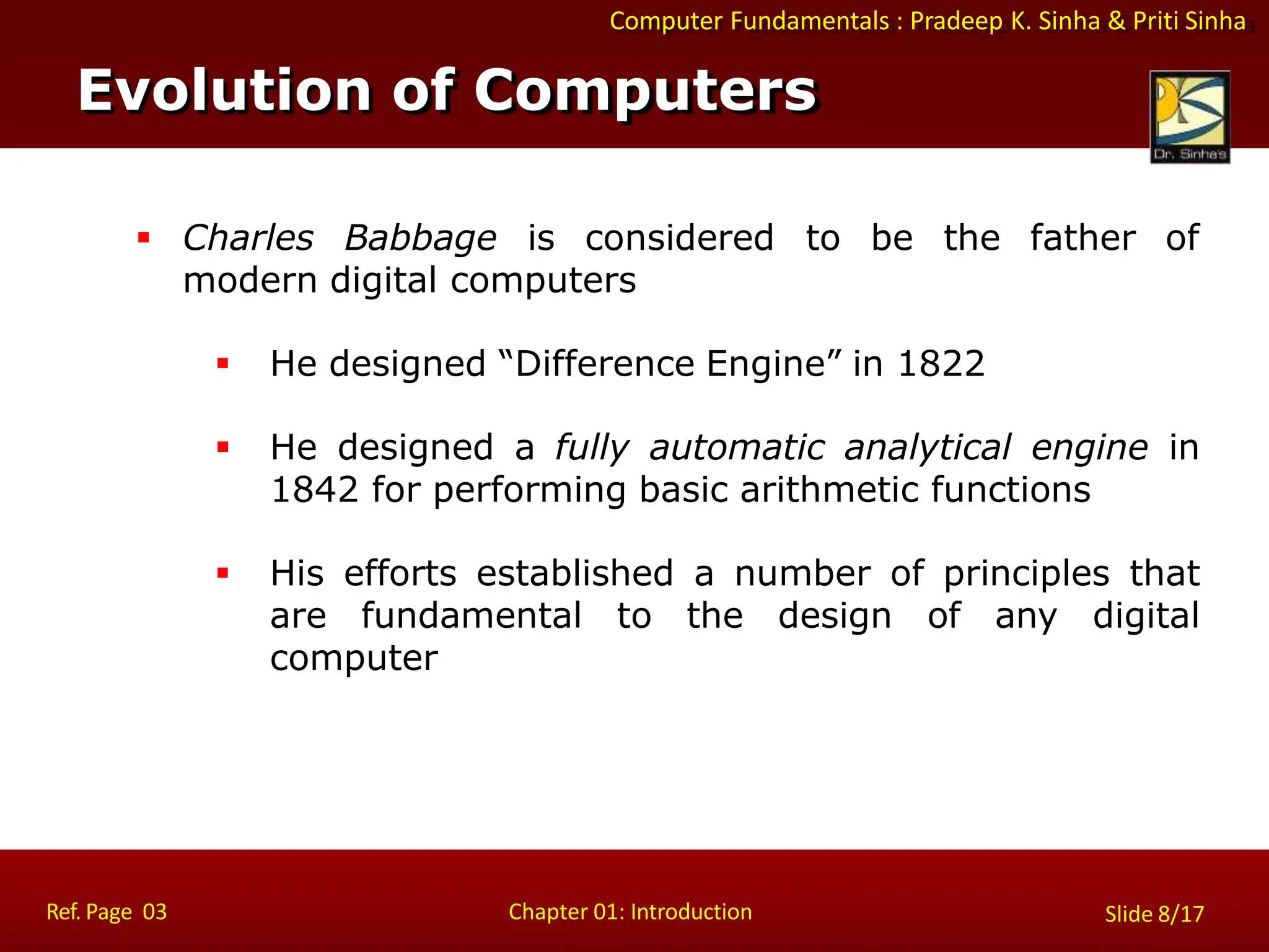 Computer Fundamentals : Pradeep K. Sinha & Priti Sinha
 Charles Babbage is considered to be the father of
modern digital computers
 He designed “Difference Engine” in 1822
 He designed a fully automatic analytical engine in
1842 for performing basic arithmetic functions
 His efforts established a number of principles that
are fundamental to the design of any digital
computer
Evolution of Computers
Ref. Page 03 Chapter 01: Introduction Slide 8/17
 