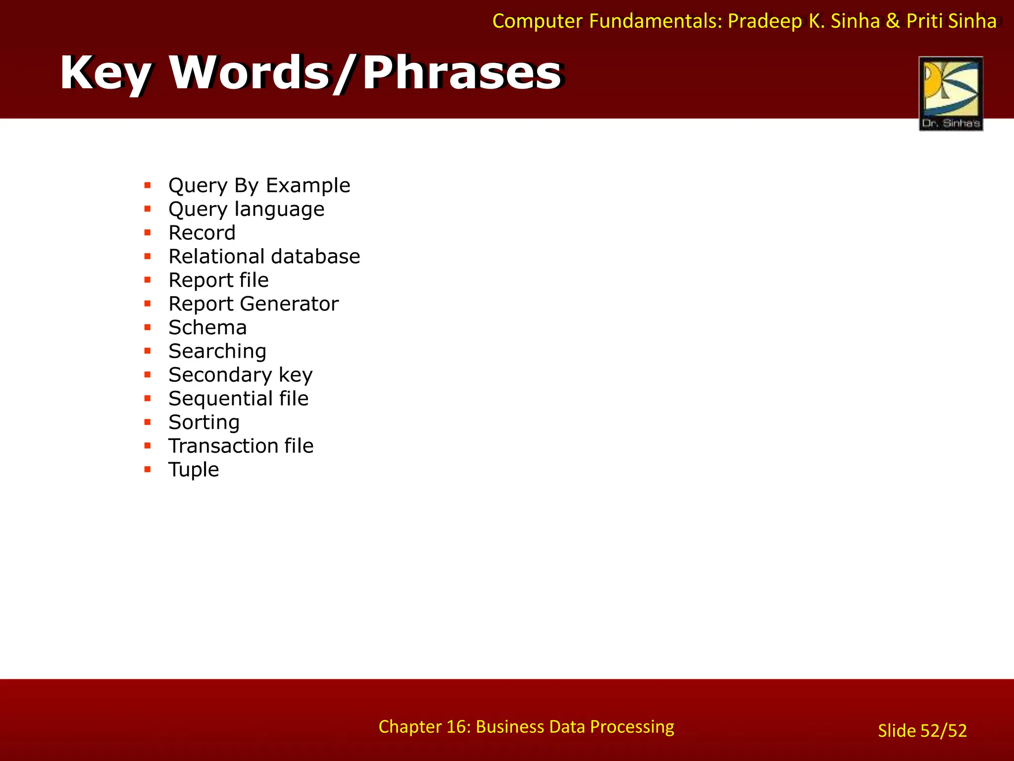 Computer Fundamentals: Pradeep K. Sinha & Priti Sinha
Key Words/Phrases
Chapter 16: Business Data Processing Slide 52/52
 Query By Example
 Query language
 Record
 Relational database
 Report file
 Report Generator
 Schema
 Searching
 Secondary key
 Sequential file
 Sorting
 Transaction file
 Tuple
 