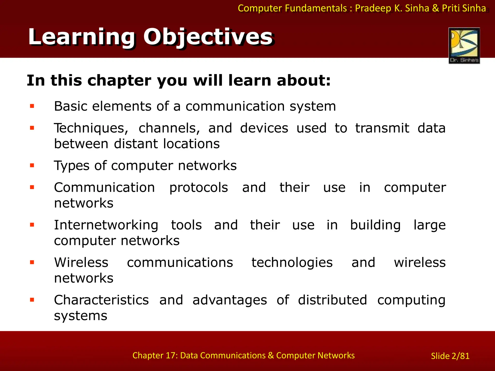 Computer Fundamentals : Pradeep K. Sinha & Priti Sinha
Slide 2/81
Chapter 17: Data Communications & Computer Networks
In this chapter you will learn about:
 Basic elements of a communication system
 T
echniques, channels, and devices used to transmit data
between distant locations
 Types of computer networks
 Communication protocols and their use in computer
networks
 Internetworking tools and their use in building large
computer networks
 Wireless communications technologies and wireless
networks
 Characteristics and advantages of distributed computing
systems
Learning Objectives
 