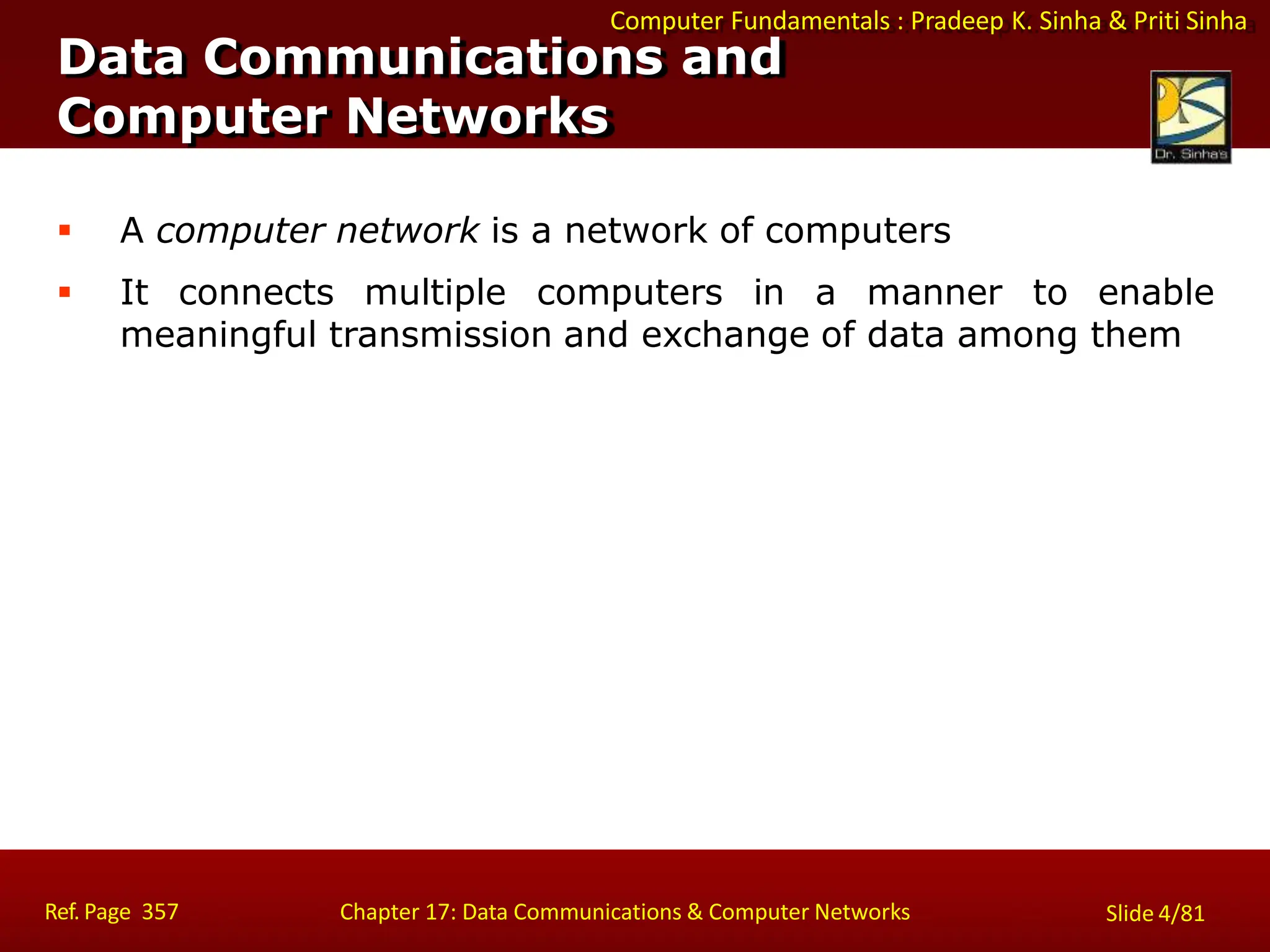 Computer Fundamentals : Pradeep K. Sinha & Priti Sinha
Data Communications and
Computer Networks
Ref. Page 357 Chapter 17: Data Communications & Computer Networks Slide 4/81
 A computer network is a network of computers
 It connects multiple computers in a manner to enable
meaningful transmission and exchange of data among them
 