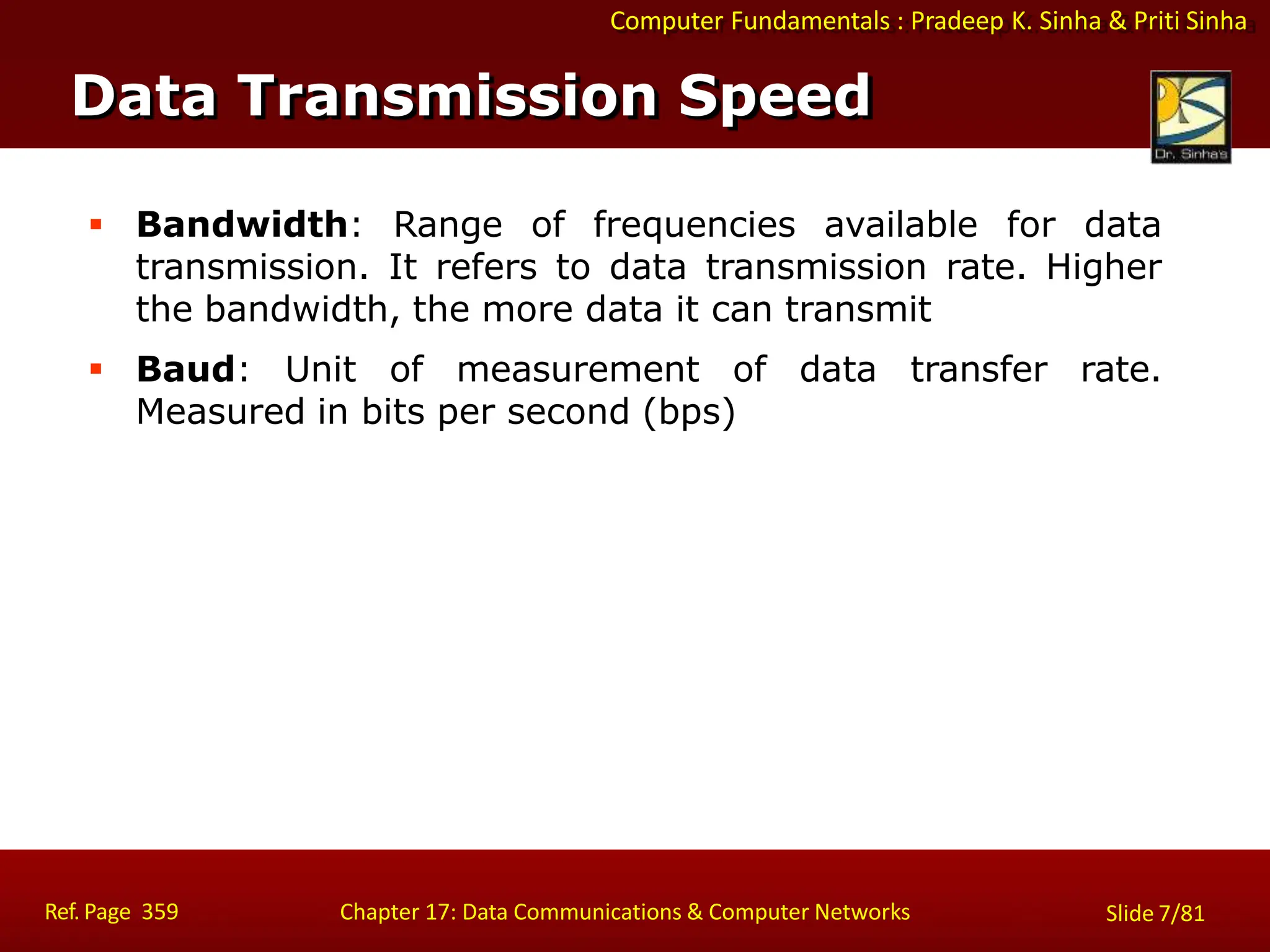 Computer Fundamentals : Pradeep K. Sinha & Priti Sinha
 Bandwidth: Range of frequencies available for data
transmission. It refers to data transmission rate. Higher
the bandwidth, the more data it can transmit
 Baud: Unit of measurement of data transfer rate.
Measured in bits per second (bps)
Data Transmission Speed
Ref. Page 359 Chapter 17: Data Communications & Computer Networks Slide 7/81
 