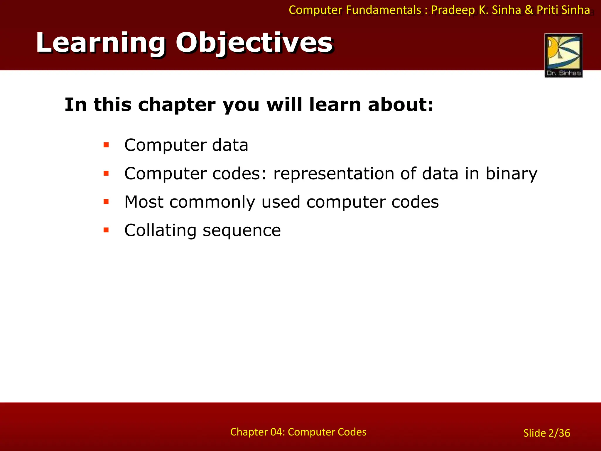Computer Fundamentals : Pradeep K. Sinha & Priti Sinha
Slide 2/36
Chapter 04: Computer Codes
In this chapter you will learn about:
 Computer data
 Computer codes: representation of data in binary
 Most commonly used computer codes
 Collating sequence
Learning Objectives
 