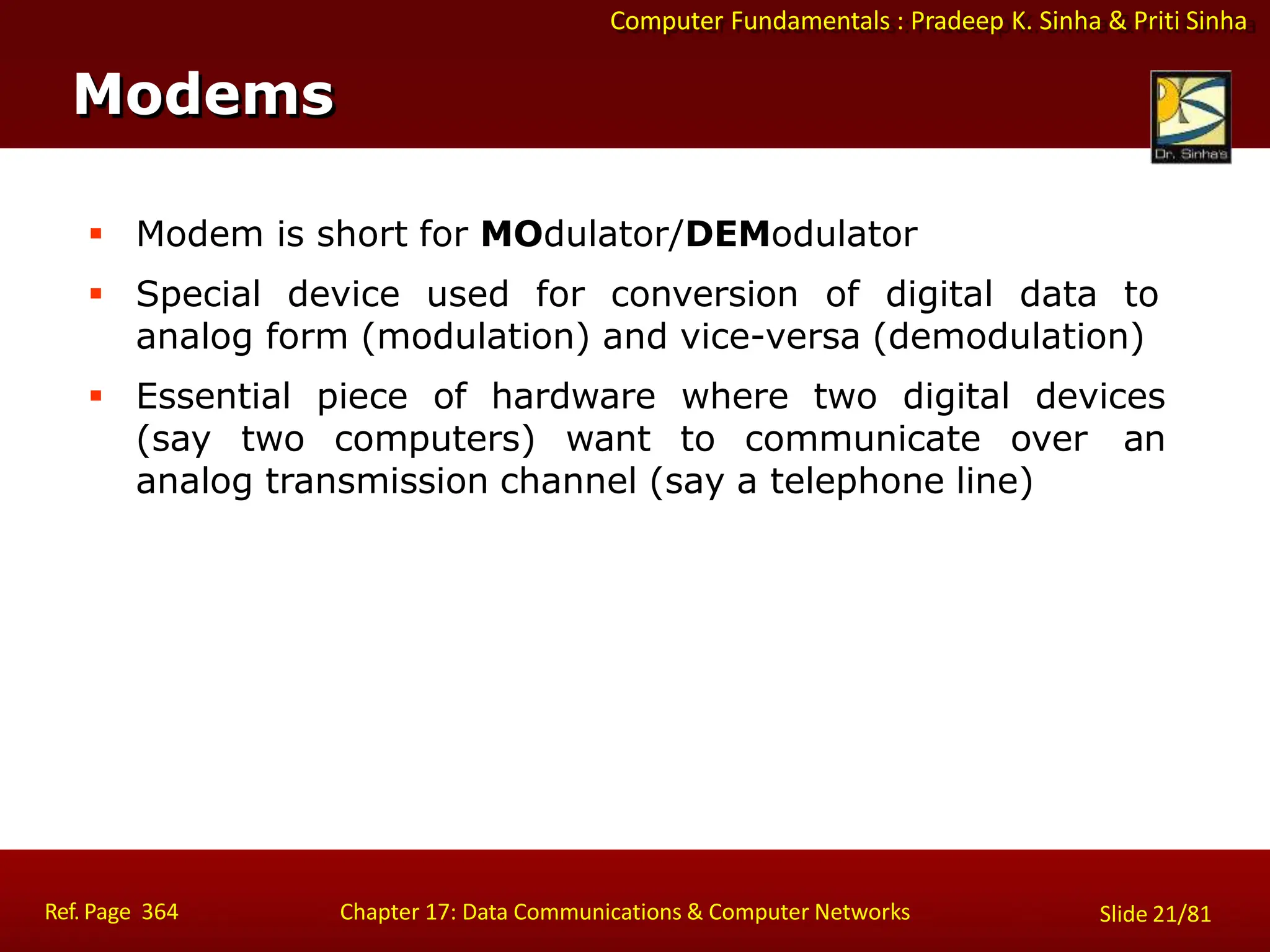 Computer Fundamentals : Pradeep K. Sinha & Priti Sinha
Modems
Ref. Page 364 Chapter 17: Data Communications & Computer Networks Slide 21/81
 Modem is short for MOdulator/DEModulator
 Special device used for conversion of digital data to
analog form (modulation) and vice-versa (demodulation)
 Essential piece of hardware where two digital devices
(say two computers) want to communicate over an
analog transmission channel (say a telephone line)
 