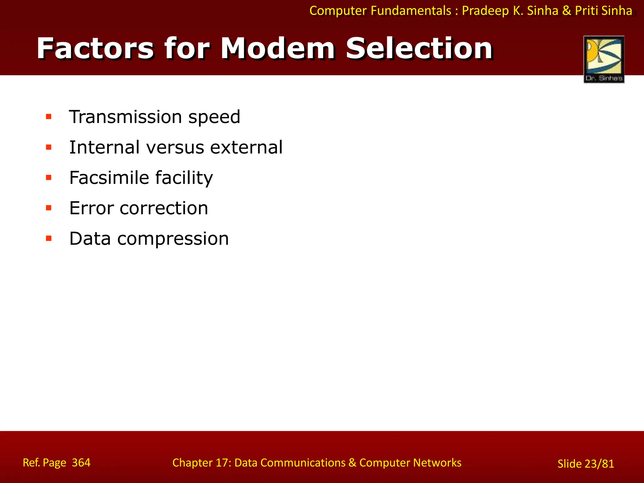 Computer Fundamentals : Pradeep K. Sinha & Priti Sinha
Factors for Modem Selection
Ref. Page 364 Chapter 17: Data Communications & Computer Networks Slide 23/81
 Transmission speed
 Internal versus external
 Facsimile facility
 Error correction
 Data compression
 