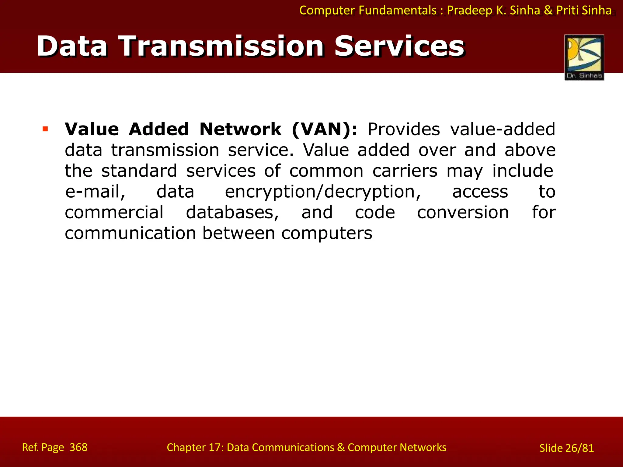 Computer Fundamentals : Pradeep K. Sinha & Priti Sinha
 Value Added Network (VAN): Provides value-added
data transmission service. Value added over and above
the standard services of common carriers may include
e-mail, data encryption/decryption, access to
for
commercial databases, and code conversion
communication between computers
Data Transmission Services
Ref. Page 368 Chapter 17: Data Communications & Computer Networks Slide 26/81
 