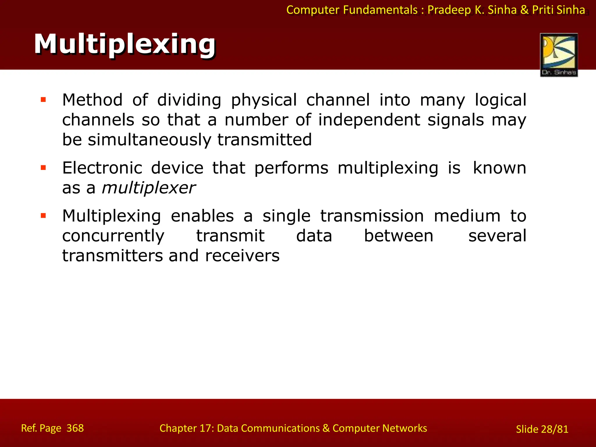 Computer Fundamentals : Pradeep K. Sinha & Priti Sinha
Multiplexing
Ref. Page 368 Chapter 17: Data Communications & Computer Networks Slide 28/81
 Method of dividing physical channel into many logical
channels so that a number of independent signals may
be simultaneously transmitted
 Electronic device that performs multiplexing is known
as a multiplexer
 Multiplexing enables a single transmission medium to
concurrently transmit data between several
transmitters and receivers
 