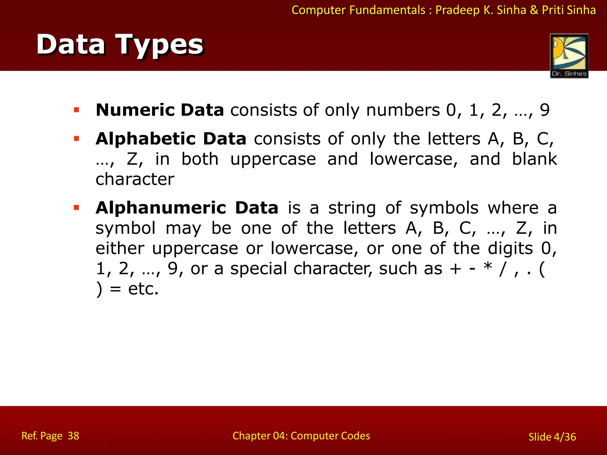 Computer Fundamentals : Pradeep K. Sinha & Priti Sinha
 Numeric Data consists of only numbers 0, 1, 2, …, 9
 Alphabetic Data consists of only the letters A, B, C,
…, Z, in both uppercase and lowercase, and blank
character
 Alphanumeric Data is a string of symbols where a
symbol may be one of the letters A, B, C, …, Z, in
either uppercase or lowercase, or one of the digits 0,
1, 2, …, 9, or a special character, such as + - * / , . (
) = etc.
Data Types
Ref. Page 38 Chapter 04: Computer Codes Slide 4/36
 