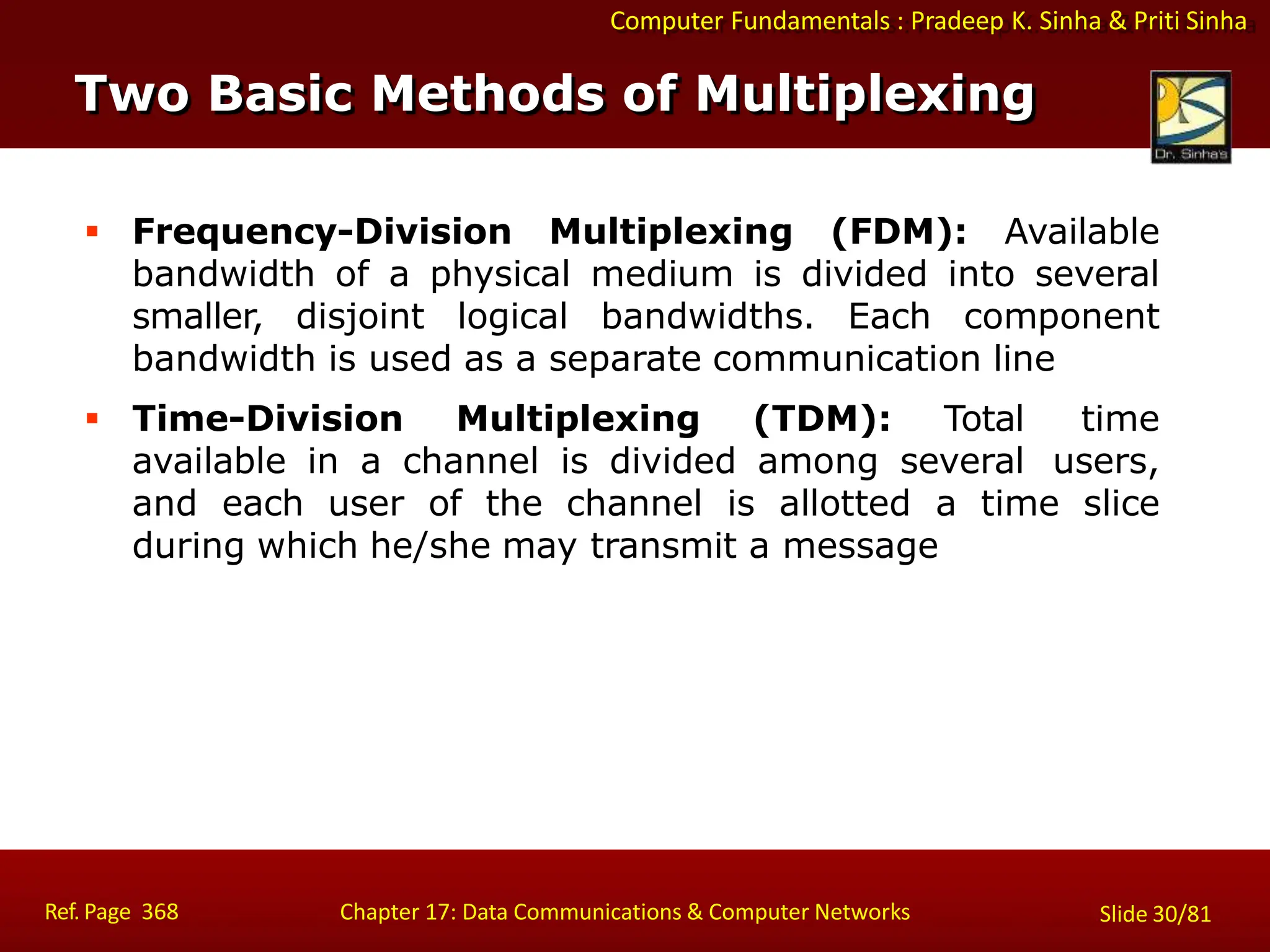 Computer Fundamentals : Pradeep K. Sinha & Priti Sinha
Two Basic Methods of Multiplexing
Ref. Page 368 Chapter 17: Data Communications & Computer Networks Slide 30/81
 Frequency-Division Multiplexing (FDM): Available
bandwidth of a physical medium is divided into several
smaller, disjoint logical bandwidths. Each component
bandwidth is used as a separate communication line
 Time-Division Multiplexing (TDM): Total time
available in a channel is divided among several users,
and each user of the channel is allotted a time slice
during which he/she may transmit a message
 