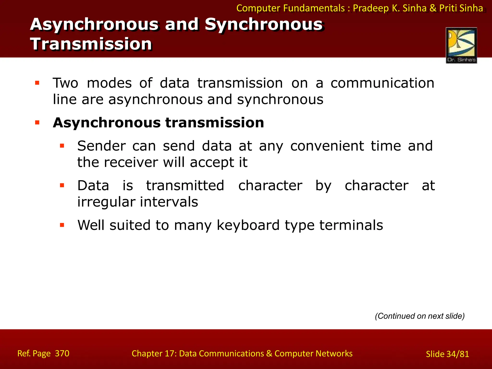 Computer Fundamentals : Pradeep K. Sinha & Priti Sinha
Asynchronous and Synchronous
Transmission
Ref. Page 370 Chapter 17: Data Communications & Computer Networks Slide 34/81
 Two modes of data transmission on a communication
line are asynchronous and synchronous
 Asynchronous transmission
 Sender can send data at any convenient time and
the receiver will accept it
 Data is transmitted character by character at
irregular intervals
 Well suited to many keyboard type terminals
(Continued on next slide)
 