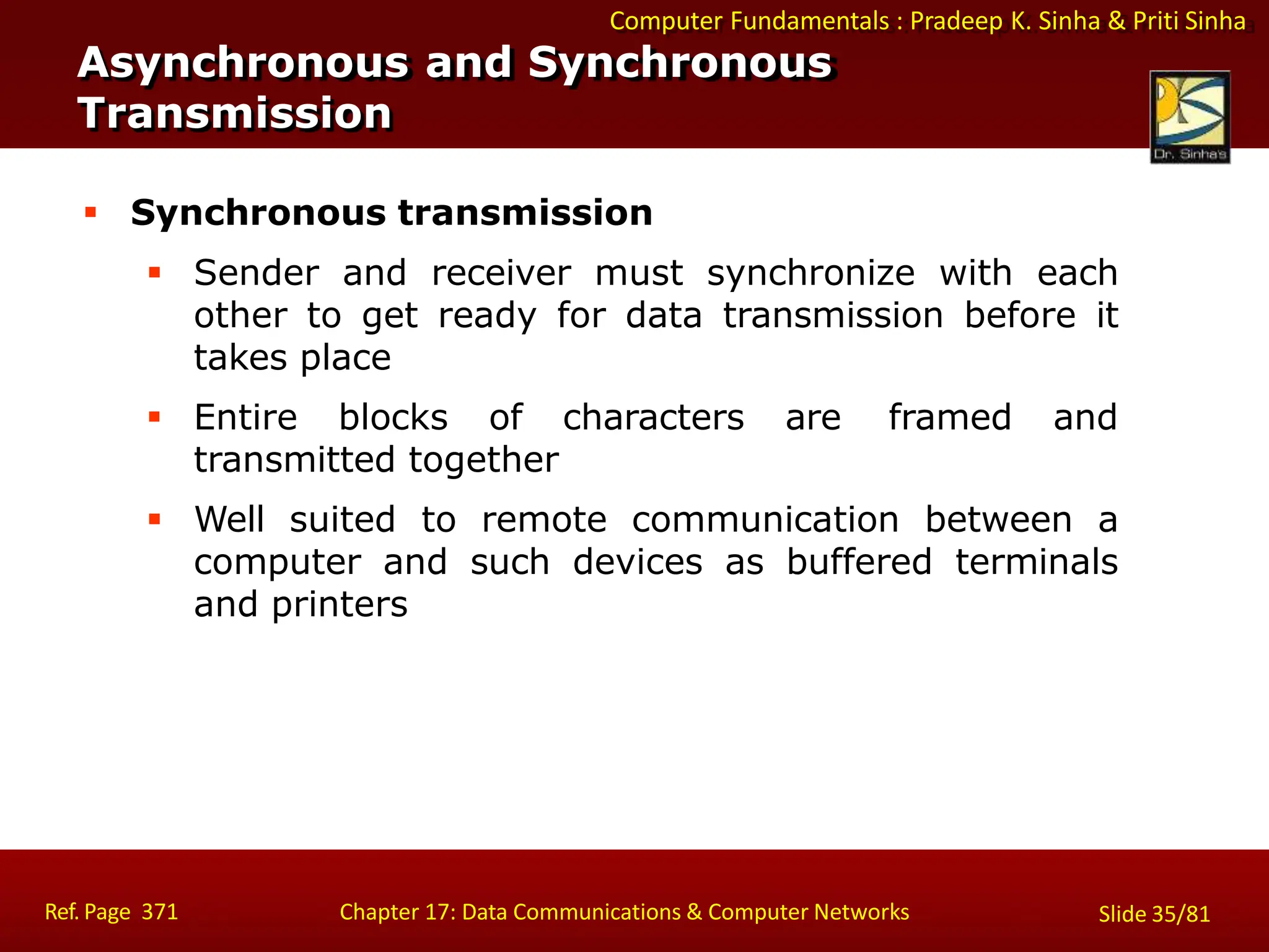 Computer Fundamentals : Pradeep K. Sinha & Priti Sinha
 Synchronous transmission
 Sender and receiver must synchronize with each
other to get ready for data transmission before it
takes place
 Entire blocks of characters are framed and
transmitted together
 Well suited to remote communication between a
computer and such devices as buffered terminals
and printers
Asynchronous and Synchronous
Transmission
Ref. Page 371 Chapter 17: Data Communications & Computer Networks Slide 35/81
 
