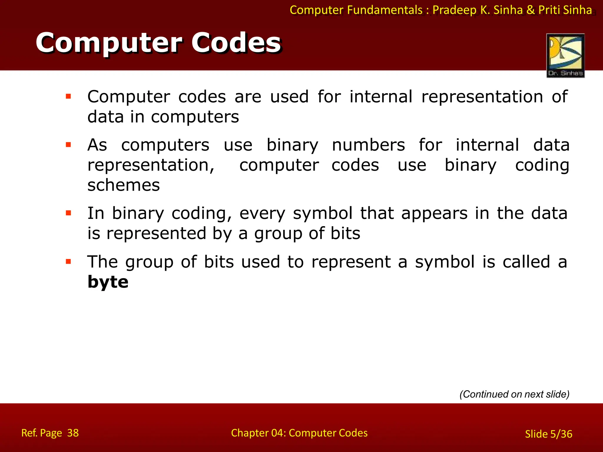 Computer Fundamentals : Pradeep K. Sinha & Priti Sinha
 Computer codes are used for internal representation of
data in computers
 As computers use binary
representation, computer
schemes
numbers for internal data
codes use binary coding
 In binary coding, every symbol that appears in the data
is represented by a group of bits
 The group of bits used to represent a symbol is called a
byte
Computer Codes
Ref. Page 38 Chapter 04: Computer Codes Slide 5/36
(Continued on next slide)
 