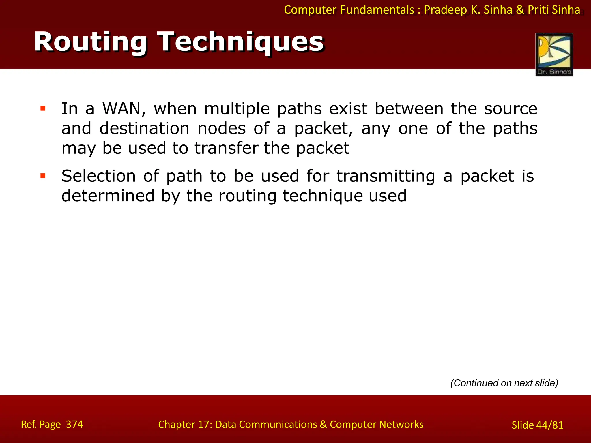 Computer Fundamentals : Pradeep K. Sinha & Priti Sinha
Routing Techniques
Ref. Page 374 Chapter 17: Data Communications & Computer Networks Slide 44/81
 In a WAN, when multiple paths exist between the source
and destination nodes of a packet, any one of the paths
may be used to transfer the packet
 Selection of path to be used for transmitting a packet is
determined by the routing technique used
(Continued on next slide)
 