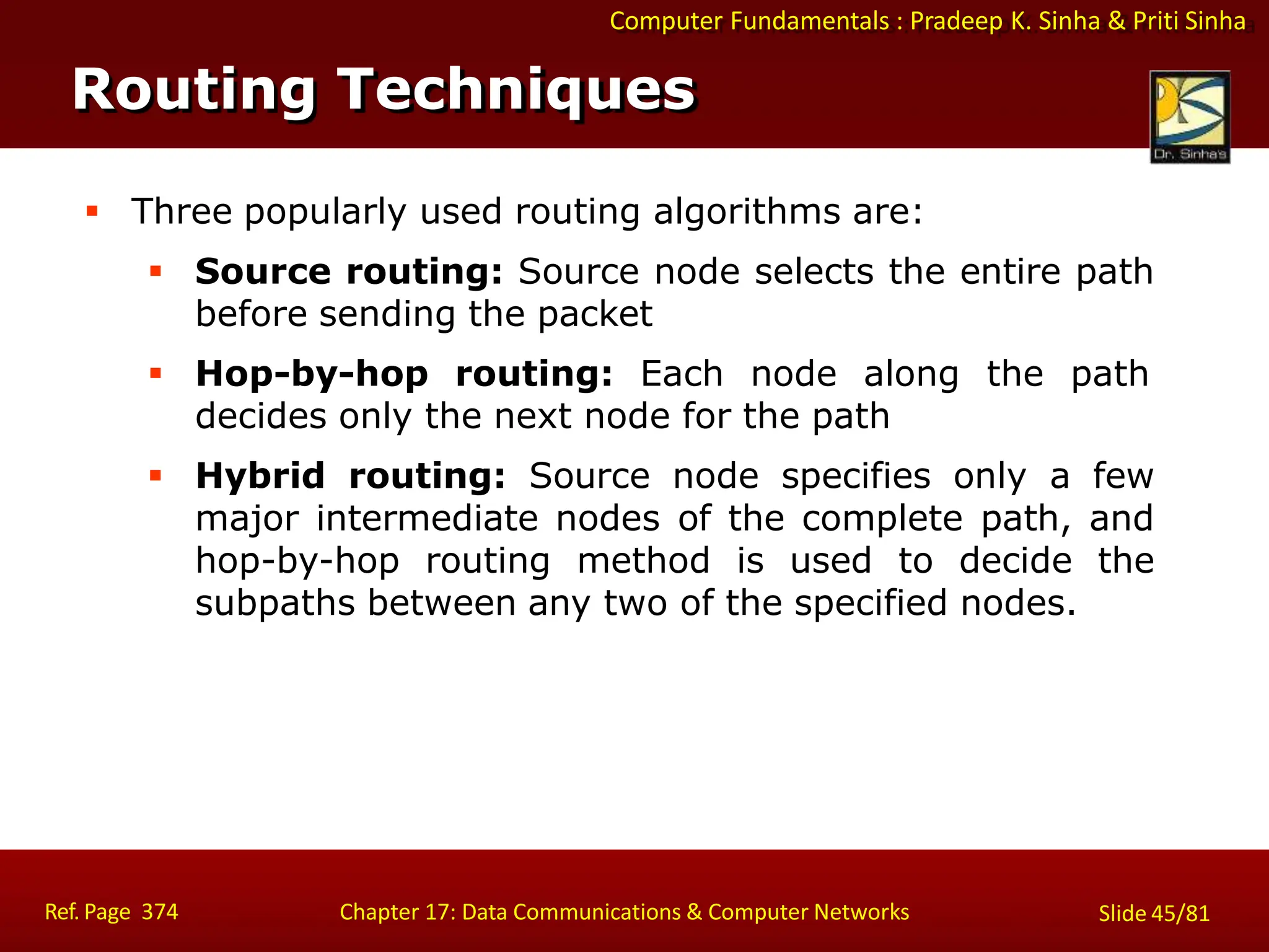 Computer Fundamentals : Pradeep K. Sinha & Priti Sinha
Routing Techniques
Ref. Page 374 Chapter 17: Data Communications & Computer Networks Slide 45/81
 Three popularly used routing algorithms are:
 Source routing: Source node selects the entire path
before sending the packet
 Hop-by-hop routing: Each node along the path
decides only the next node for the path
 Hybrid routing: Source node specifies only a few
major intermediate nodes of the complete path, and
hop-by-hop routing method is used to decide the
subpaths between any two of the specified nodes.
 