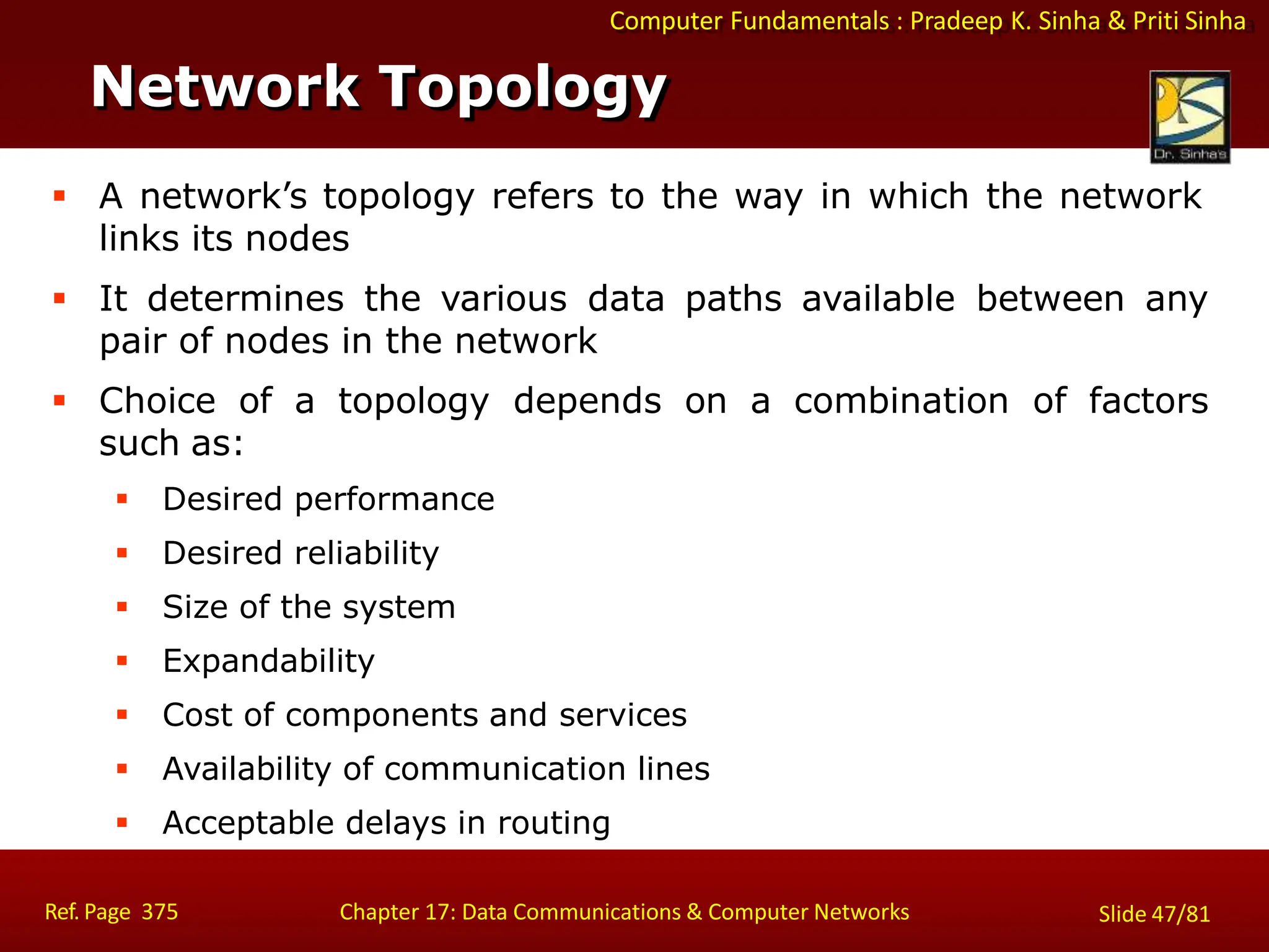 Computer Fundamentals : Pradeep K. Sinha & Priti Sinha
Network Topology
Ref. Page 375 Chapter 17: Data Communications & Computer Networks Slide 47/81
 A network’s topology refers to the way in which the network
links its nodes
 It determines the various data paths available between any
pair of nodes in the network
 Choice of a topology depends on a combination of factors
such as:
 Desired performance
 Desired reliability
 Size of the system
 Expandability
 Cost of components and services
 Availability of communication lines
 Acceptable delays in routing
 