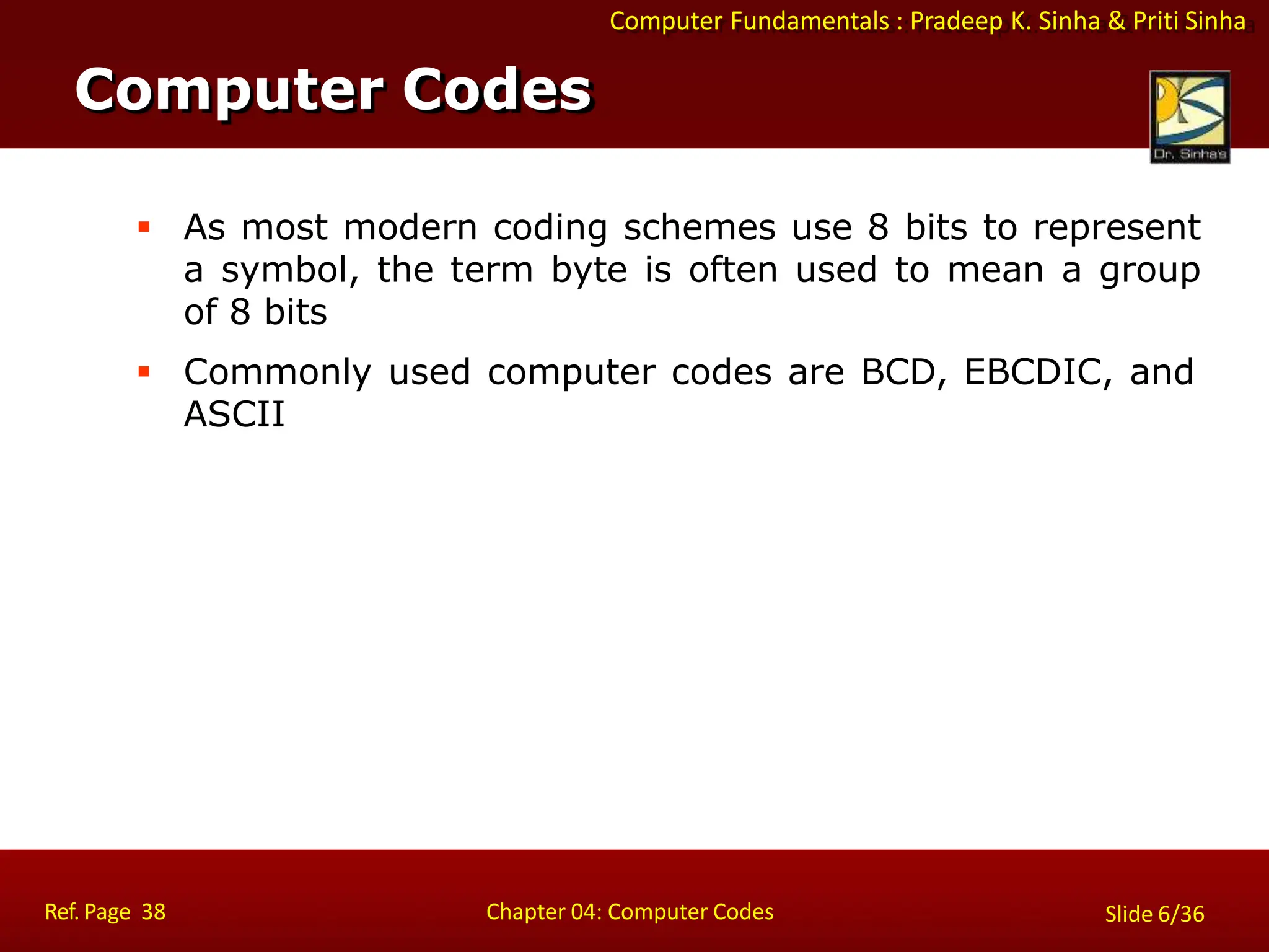 Computer Fundamentals : Pradeep K. Sinha & Priti Sinha
 As most modern coding schemes use 8 bits to represent
a symbol, the term byte is often used to mean a group
of 8 bits
 Commonly used computer codes are BCD, EBCDIC, and
ASCII
Computer Codes
Ref. Page 38 Chapter 04: Computer Codes Slide 6/36
 