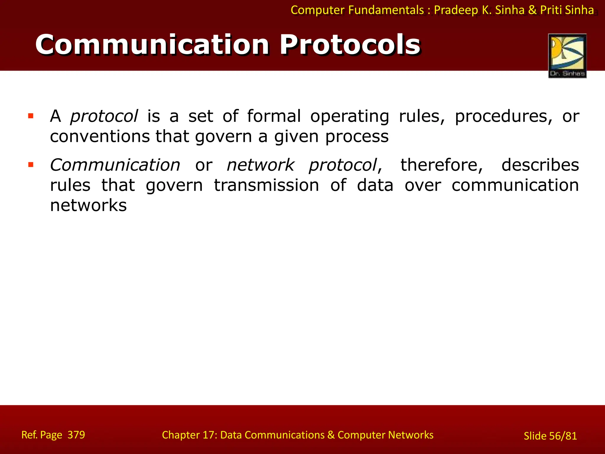 Computer Fundamentals : Pradeep K. Sinha & Priti Sinha
Communication Protocols
Ref. Page 379 Chapter 17: Data Communications & Computer Networks Slide 56/81
 A protocol is a set of formal operating rules, procedures, or
conventions that govern a given process
 Communication or network protocol, therefore, describes
rules that govern transmission of data over communication
networks
 
