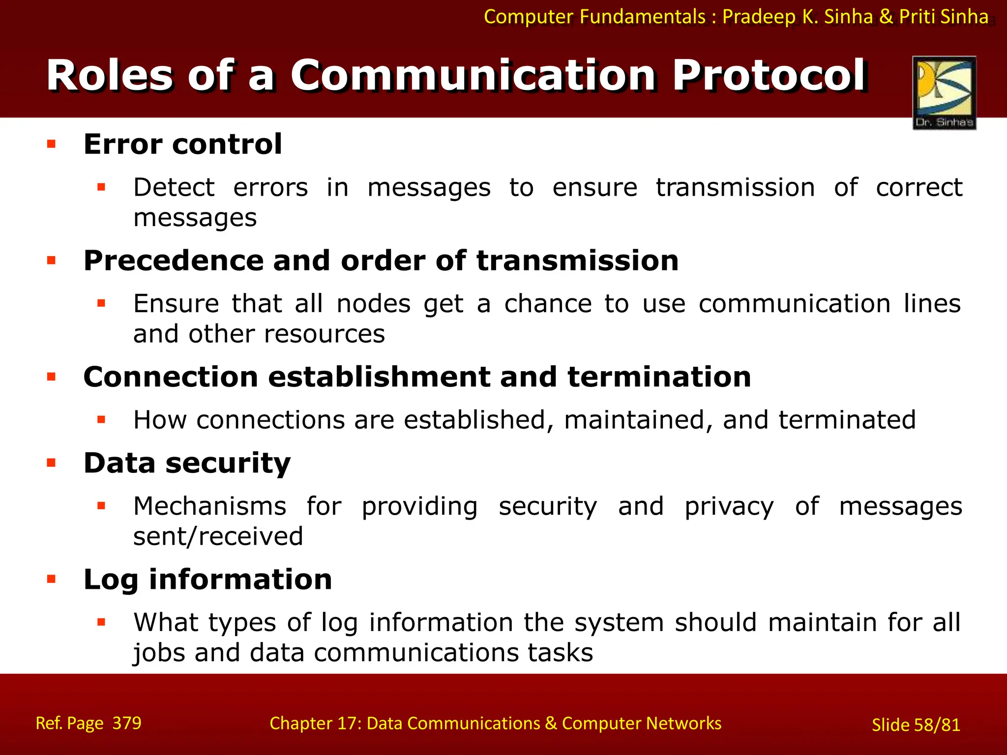 Computer Fundamentals : Pradeep K. Sinha & Priti Sinha
 Error control
 Detect errors in messages to ensure transmission of correct
messages
 Precedence and order of transmission
 Ensure that all nodes get a chance to use communication lines
and other resources
 Connection establishment and termination
 How connections are established, maintained, and terminated
 Data security
 Mechanisms for providing security and privacy of messages
sent/received
 Log information
 What types of log information the system should maintain for all
jobs and data communications tasks
Roles of a Communication Protocol
Ref. Page 379 Chapter 17: Data Communications & Computer Networks Slide 58/81
 