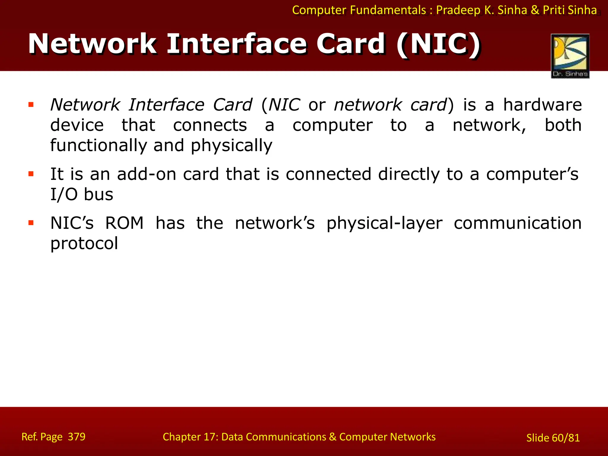 Computer Fundamentals : Pradeep K. Sinha & Priti Sinha
Network Interface Card (NIC)
Ref. Page 379 Chapter 17: Data Communications & Computer Networks Slide 60/81
 Network Interface Card (NIC or network card) is a hardware
device that connects a computer to a network, both
functionally and physically
 It is an add-on card that is connected directly to a computer’s
I/O bus
 NIC’s ROM has the network’s physical-layer communication
protocol
 