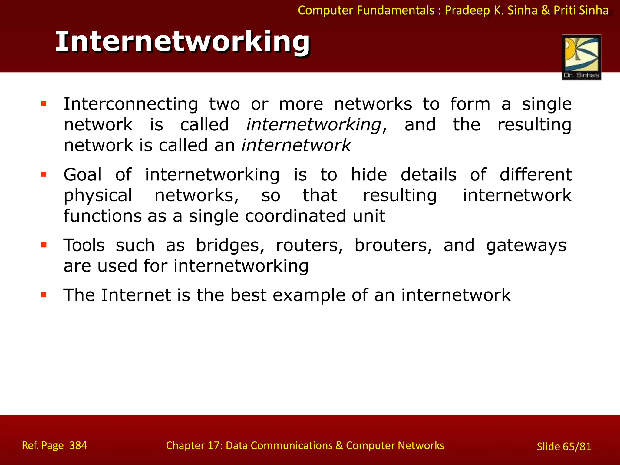 Computer Fundamentals : Pradeep K. Sinha & Priti Sinha
Internetworking
Ref. Page 384 Chapter 17: Data Communications & Computer Networks Slide 65/81
 Interconnecting two or more networks to form a single
network is called internetworking, and the resulting
network is called an internetwork
 Goal of internetworking is to hide details of different
physical networks, so that resulting internetwork
functions as a single coordinated unit
 Tools such as bridges, routers, brouters, and gateways
are used for internetworking
 The Internet is the best example of an internetwork
 