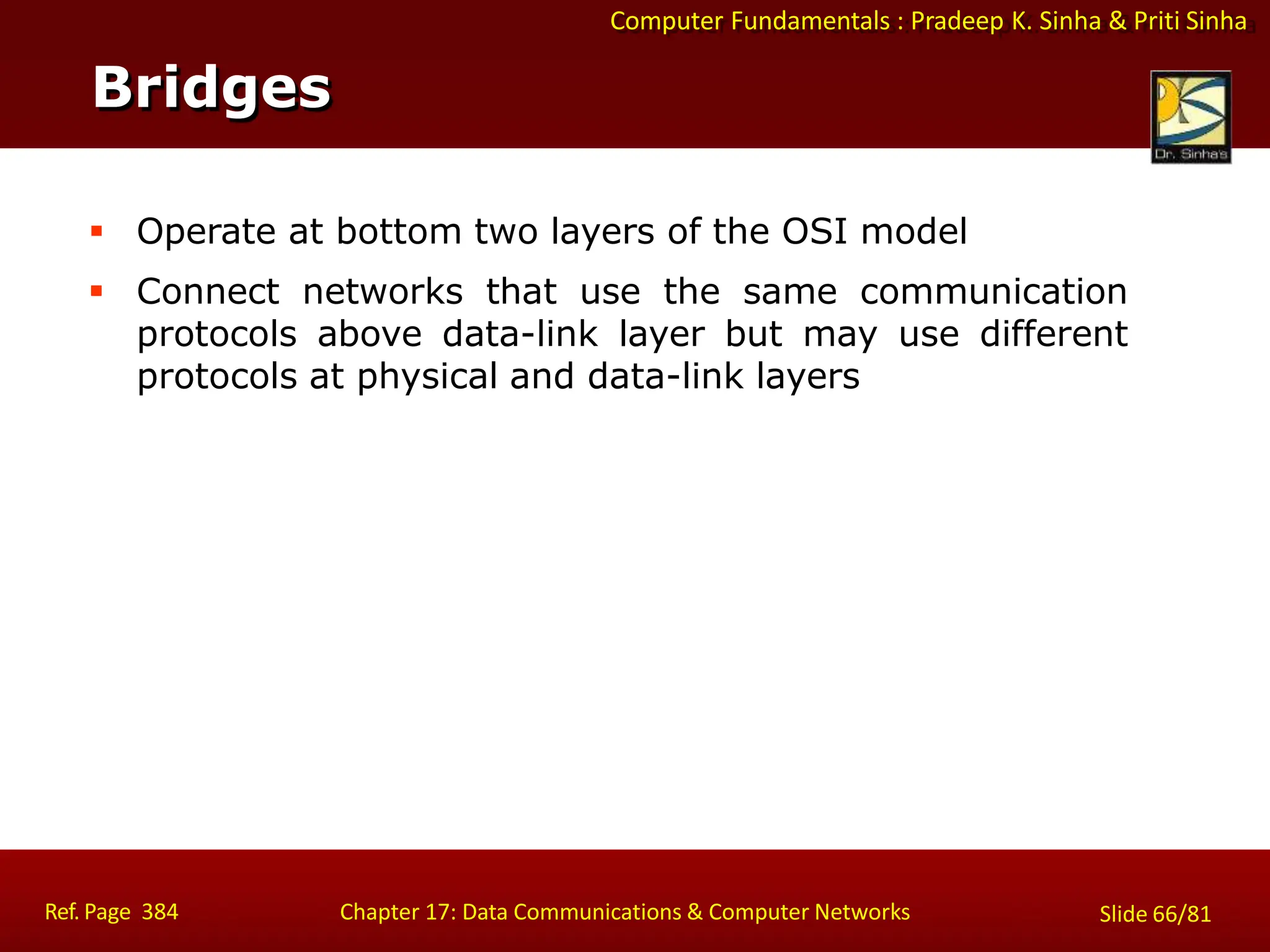 Computer Fundamentals : Pradeep K. Sinha & Priti Sinha
Bridges
Ref. Page 384 Chapter 17: Data Communications & Computer Networks Slide 66/81
 Operate at bottom two layers of the OSI model
 Connect networks that use the same communication
protocols above data-link layer but may use different
protocols at physical and data-link layers
 