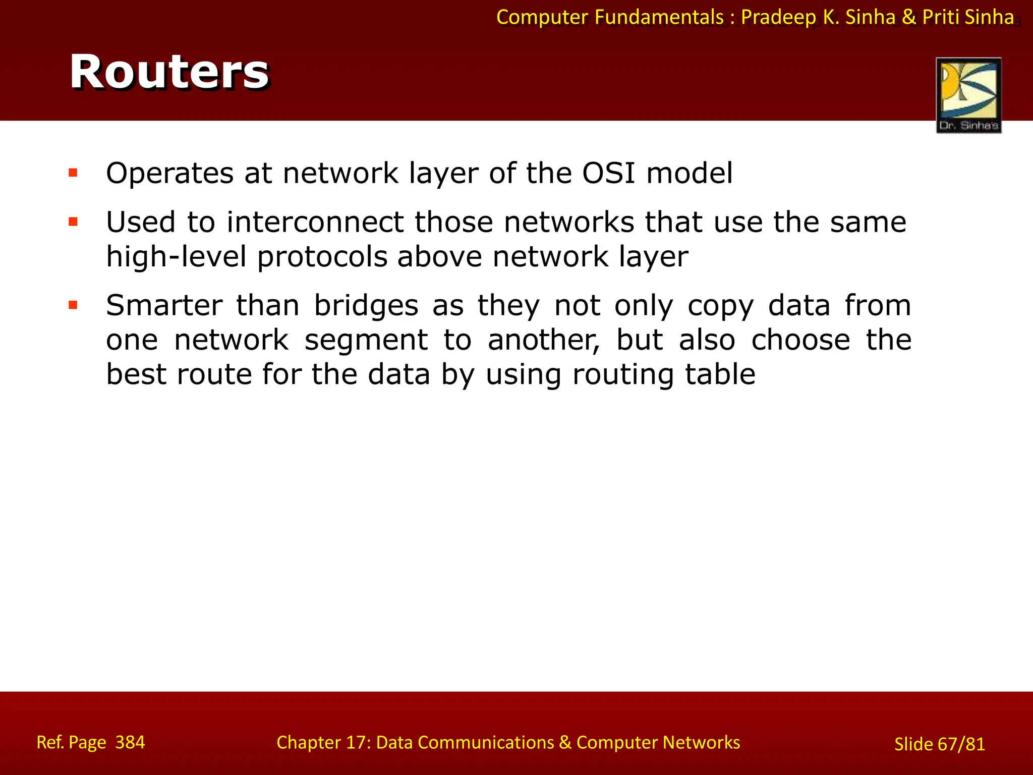 Computer Fundamentals : Pradeep K. Sinha & Priti Sinha
Routers
Ref. Page 384 Chapter 17: Data Communications & Computer Networks Slide 67/81
 Operates at network layer of the OSI model
 Used to interconnect those networks that use the same
high-level protocols above network layer
 Smarter than bridges as they not only copy data from
one network segment to another, but also choose the
best route for the data by using routing table
 