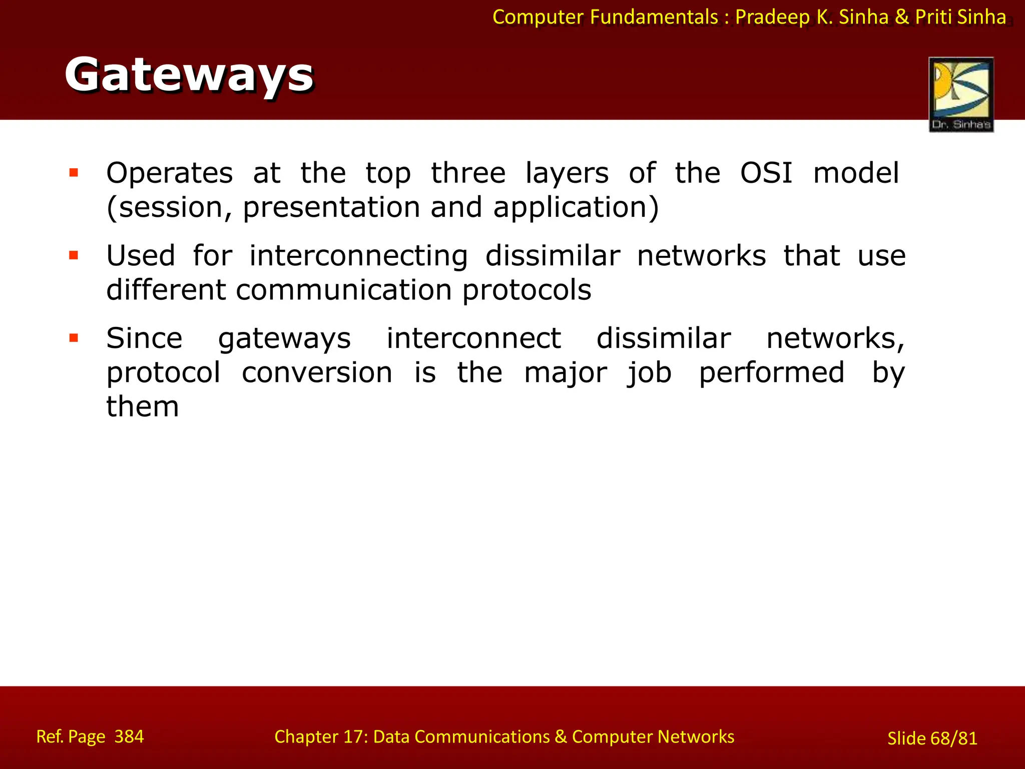 Computer Fundamentals : Pradeep K. Sinha & Priti Sinha
Gateways
Ref. Page 384 Chapter 17: Data Communications & Computer Networks Slide 68/81
 Operates at the top three layers of the OSI model
(session, presentation and application)
 Used for interconnecting dissimilar networks that use
different communication protocols
 Since gateways interconnect dissimilar networks,
protocol conversion is the major job performed by
them
 