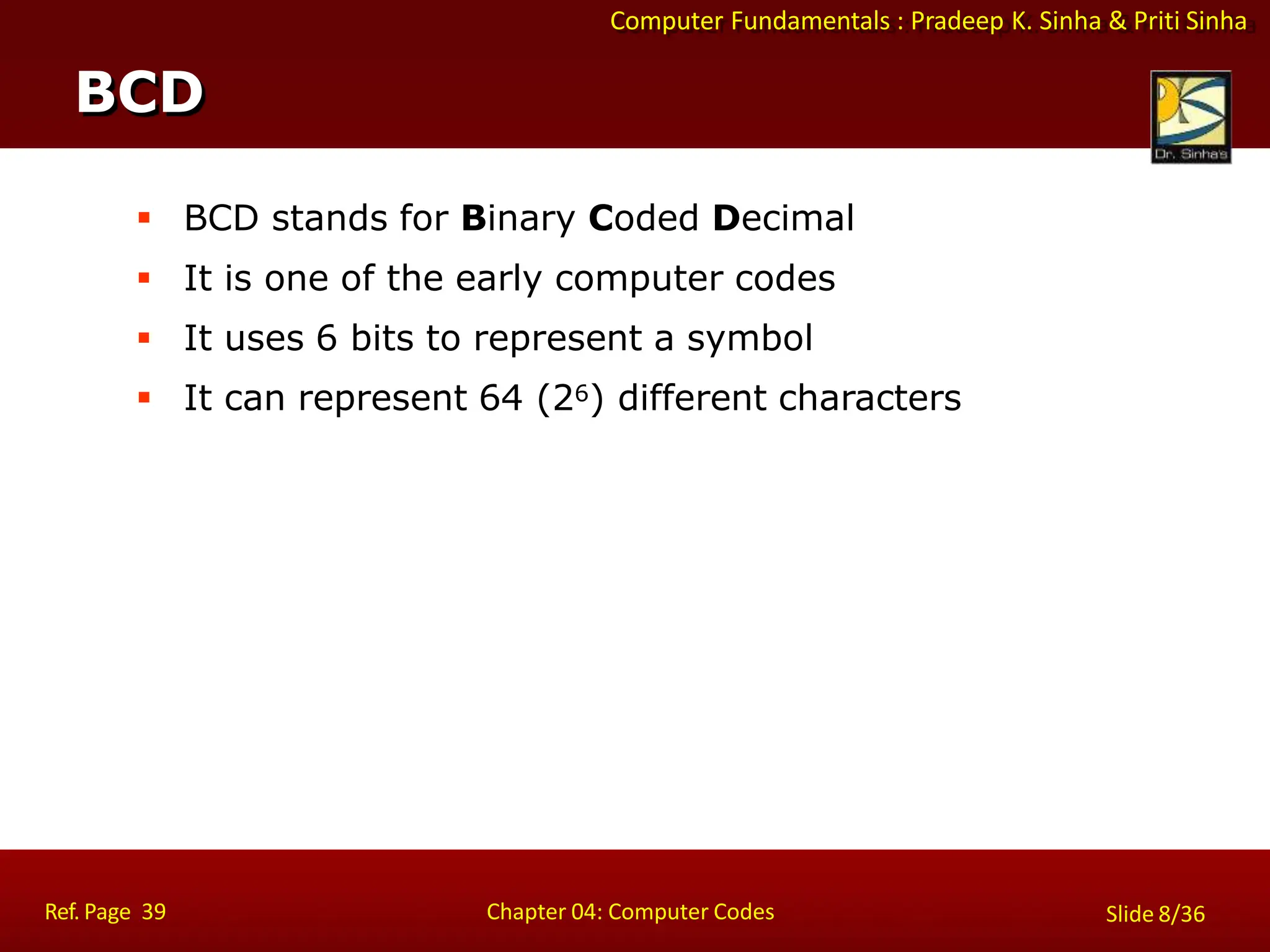 Computer Fundamentals : Pradeep K. Sinha & Priti Sinha
 BCD stands for Binary Coded Decimal
 It is one of the early computer codes
 It uses 6 bits to represent a symbol
 It can represent 64 (26) different characters
BCD
Ref. Page 39 Chapter 04: Computer Codes Slide 8/36
 