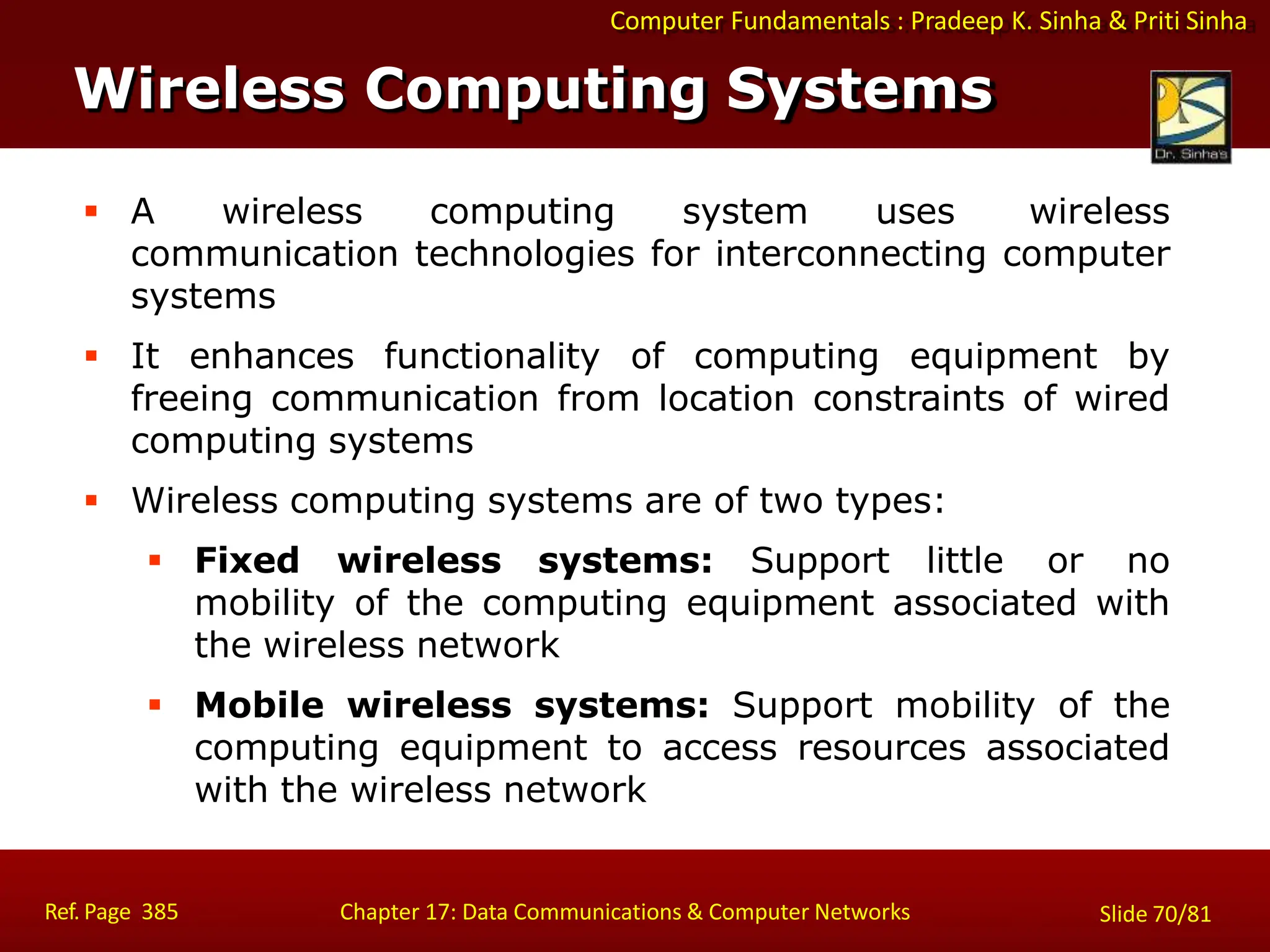 Computer Fundamentals : Pradeep K. Sinha & Priti Sinha
Wireless Computing Systems
Ref. Page 385 Chapter 17: Data Communications & Computer Networks Slide 70/81
 A wireless computing system uses wireless
communication technologies for interconnecting computer
systems
 It enhances functionality of computing equipment by
freeing communication from location constraints of wired
computing systems
 Wireless computing systems are of two types:
 Fixed wireless systems: Support little or no
mobility of the computing equipment associated with
the wireless network
 Mobile wireless systems: Support mobility of the
computing equipment to access resources associated
with the wireless network
 