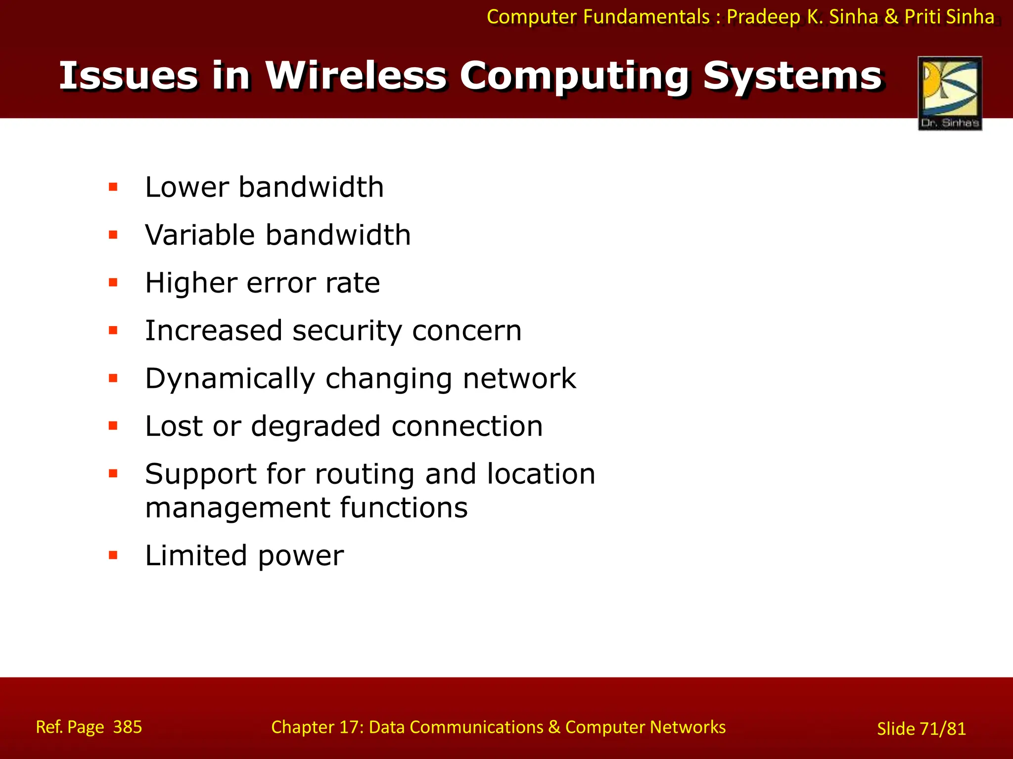 Computer Fundamentals : Pradeep K. Sinha & Priti Sinha
Issues in Wireless Computing Systems
Ref. Page 385 Chapter 17: Data Communications & Computer Networks Slide 71/81
 Lower bandwidth
 Variable bandwidth
 Higher error rate
 Increased security concern
 Dynamically changing network
 Lost or degraded connection
 Support for routing and location
management functions
 Limited power
 