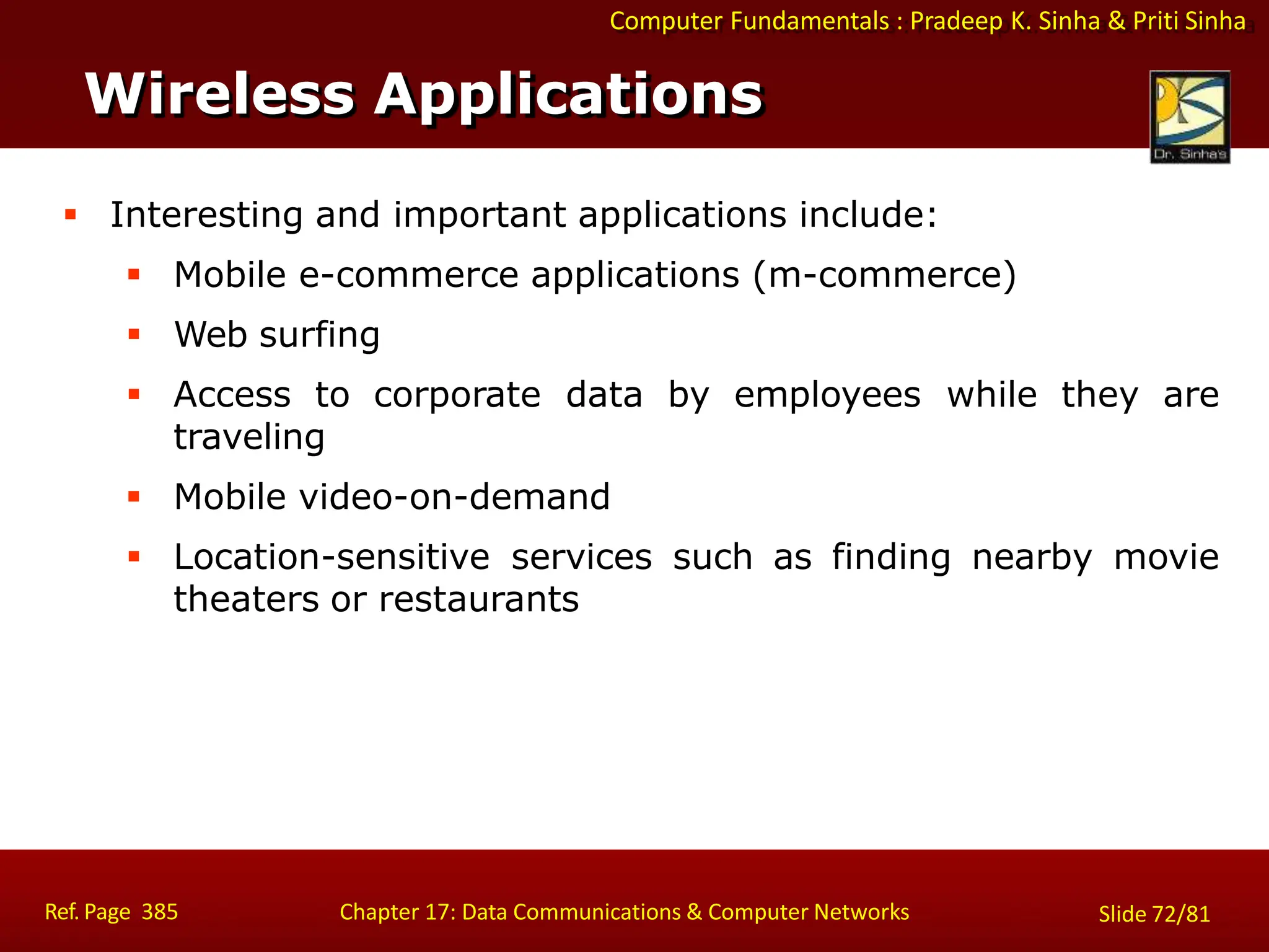 Computer Fundamentals : Pradeep K. Sinha & Priti Sinha
Wireless Applications
Ref. Page 385 Chapter 17: Data Communications & Computer Networks Slide 72/81
 Interesting and important applications include:
 Mobile e-commerce applications (m-commerce)
 Web surfing
 Access to corporate data by employees while they are
traveling
 Mobile video-on-demand
 Location-sensitive services such as finding nearby movie
theaters or restaurants
 
