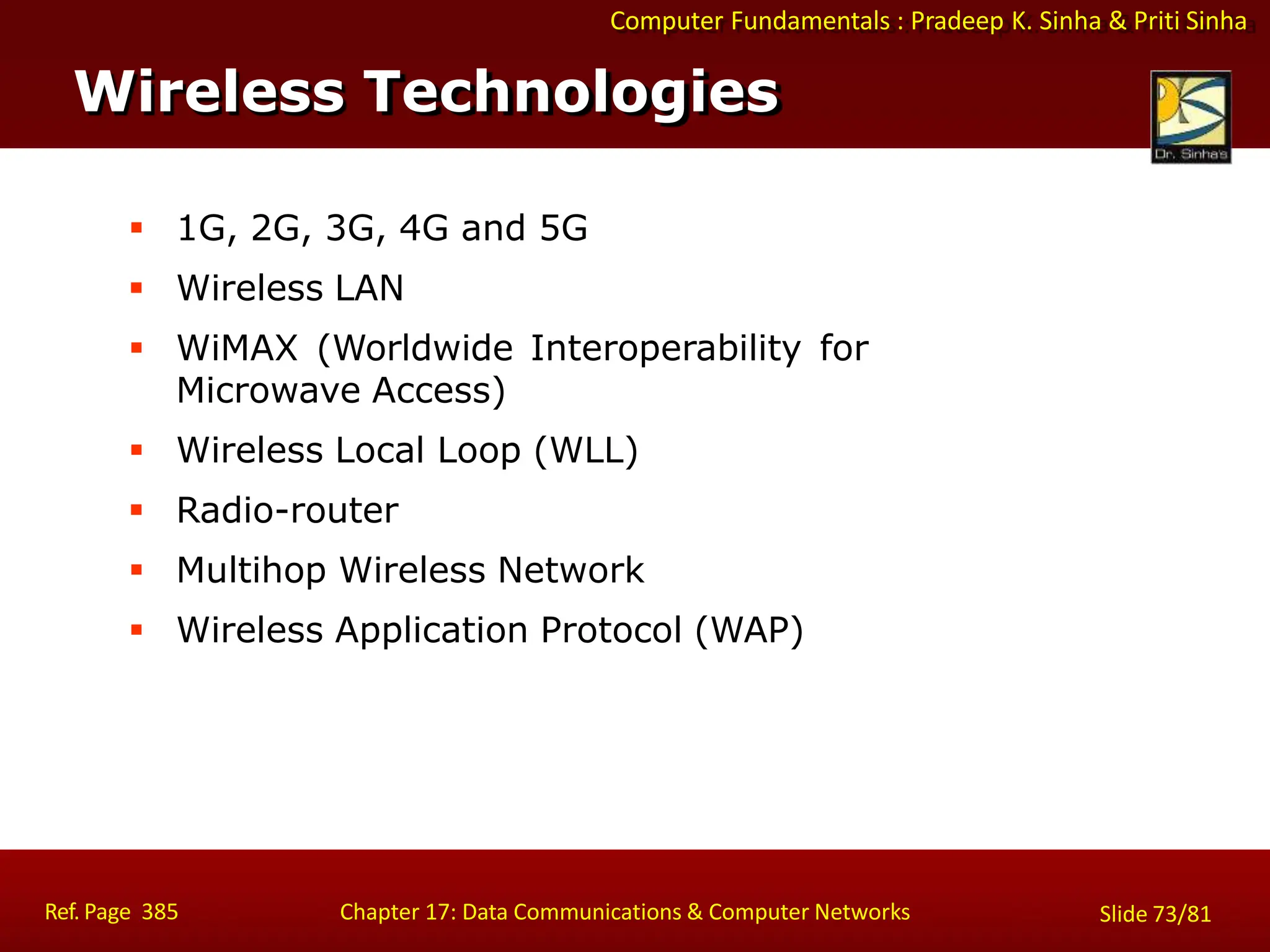 Computer Fundamentals : Pradeep K. Sinha & Priti Sinha
 1G, 2G, 3G, 4G and 5G
 Wireless LAN
 WiMAX (Worldwide Interoperability for
Microwave Access)
 Wireless Local Loop (WLL)
 Radio-router
 Multihop Wireless Network
 Wireless Application Protocol (WAP)
Wireless Technologies
Ref. Page 385 Chapter 17: Data Communications & Computer Networks Slide 73/81
 