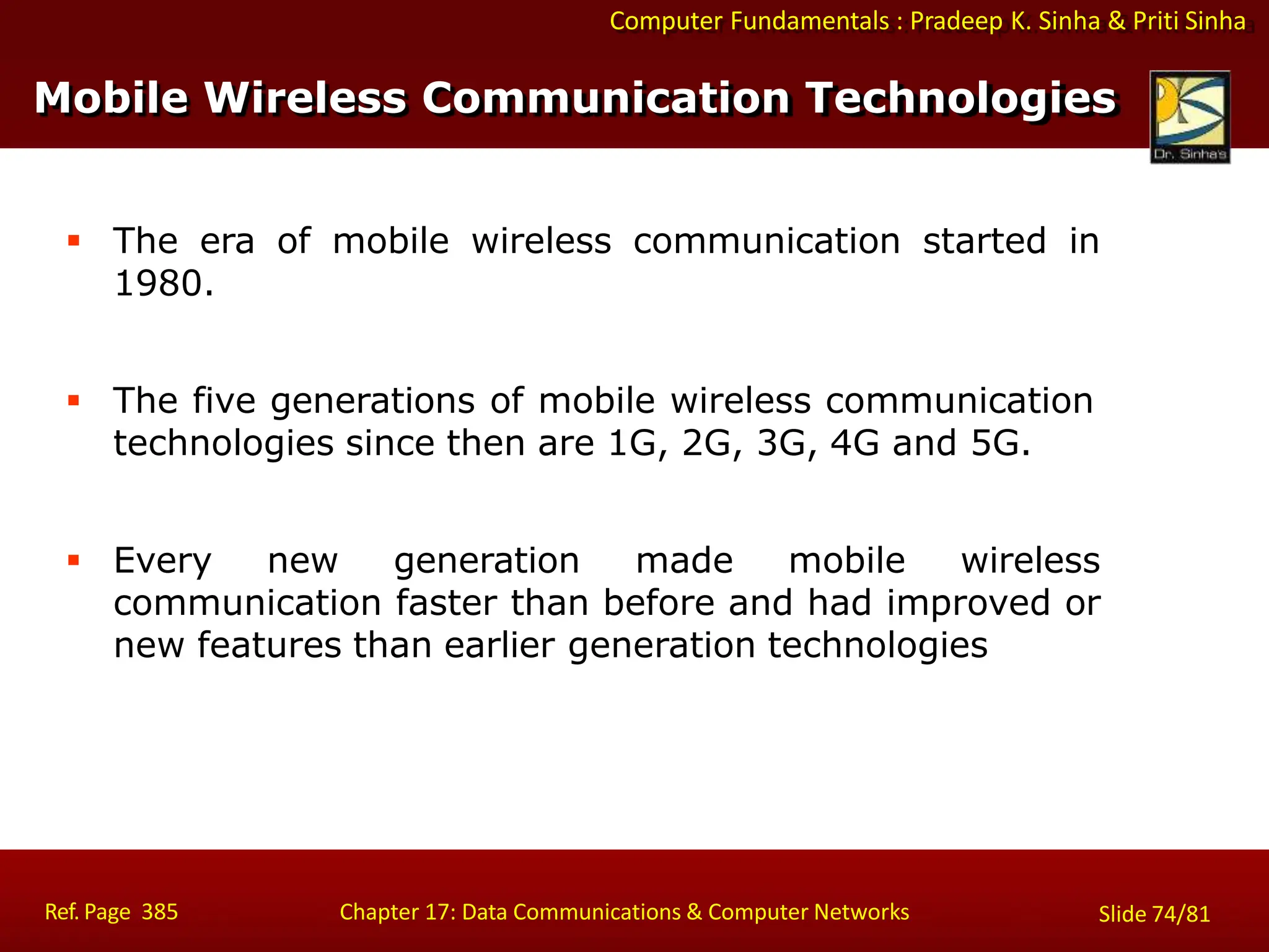 Computer Fundamentals : Pradeep K. Sinha & Priti Sinha
 The era of mobile wireless communication started in
1980.
 The five generations of mobile wireless communication
technologies since then are 1G, 2G, 3G, 4G and 5G.
 Every new generation made mobile wireless
communication faster than before and had improved or
new features than earlier generation technologies
Ref. Page 385 Chapter 17: Data Communications & Computer Networks Slide 74/81
Mobile Wireless Communication Technologies
 