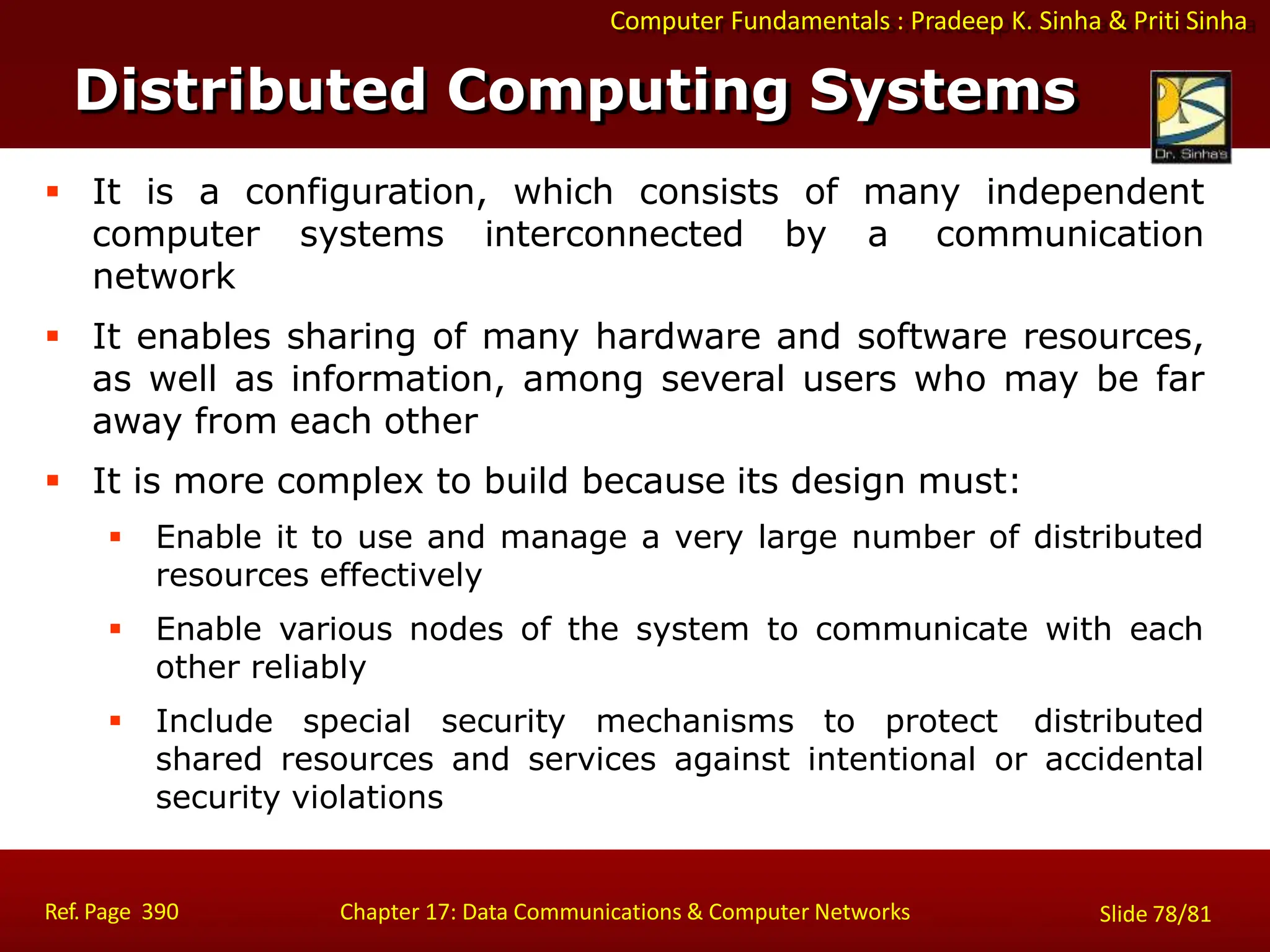 Computer Fundamentals : Pradeep K. Sinha & Priti Sinha
Distributed Computing Systems
Ref. Page 390 Chapter 17: Data Communications & Computer Networks Slide 78/81
 It is a configuration, which consists of many independent
computer systems interconnected by a communication
network
 It enables sharing of many hardware and software resources,
as well as information, among several users who may be far
away from each other
 It is more complex to build because its design must:
 Enable it to use and manage a very large number of distributed
resources effectively
 Enable various nodes of the system to communicate with each
other reliably
 Include special security mechanisms to protect distributed
shared resources and services against intentional or accidental
security violations
 