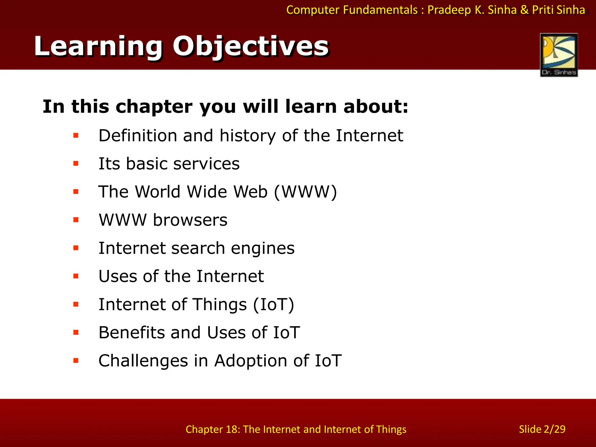 Computer Fundamentals : Pradeep K. Sinha & Priti Sinha
Slide 2/29
Chapter 18: The Internet and Internet of Things
Learning Objectives
In this chapter you will learn about:
 Definition and history of the Internet
 Its basic services
 The World Wide Web (WWW)
 WWW browsers
 Internet search engines
 Uses of the Internet
 Internet of Things (IoT)
 Benefits and Uses of IoT
 Challenges in Adoption of IoT
 