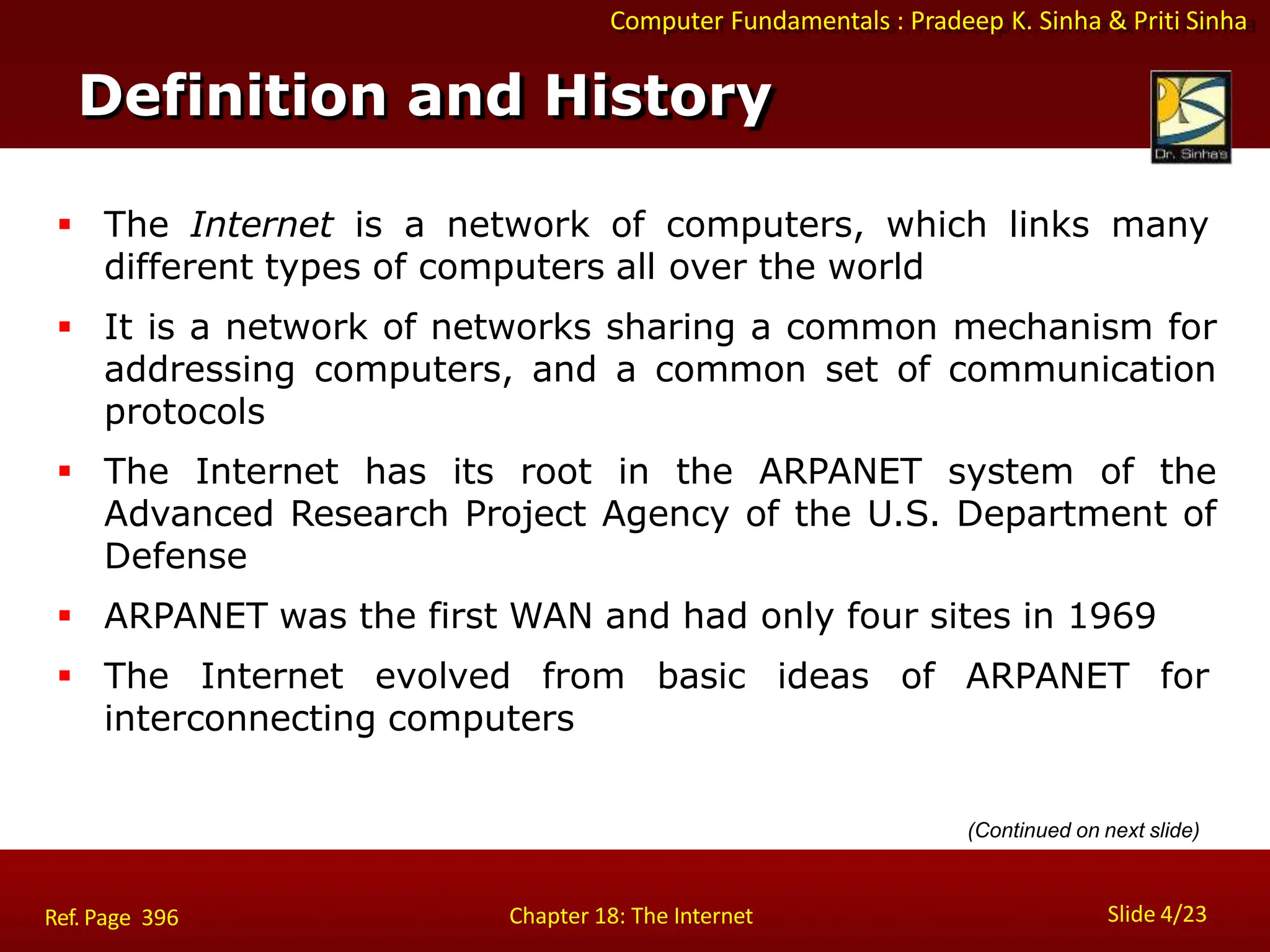 Computer Fundamentals : Pradeep K. Sinha & Priti Sinha
Definition and History
Slide 4/23
Chapter 18: The Internet
Ref. Page 396
 The Internet is a network of computers, which links many
different types of computers all over the world
 It is a network of networks sharing a common mechanism for
addressing computers, and a common set of communication
protocols
 The Internet has its root in the ARPANET system of the
Advanced Research Project Agency of the U.S. Department of
Defense
 ARPANET was the first WAN and had only four sites in 1969
 The Internet evolved from basic ideas of ARPANET for
interconnecting computers
(Continued on next slide)
 