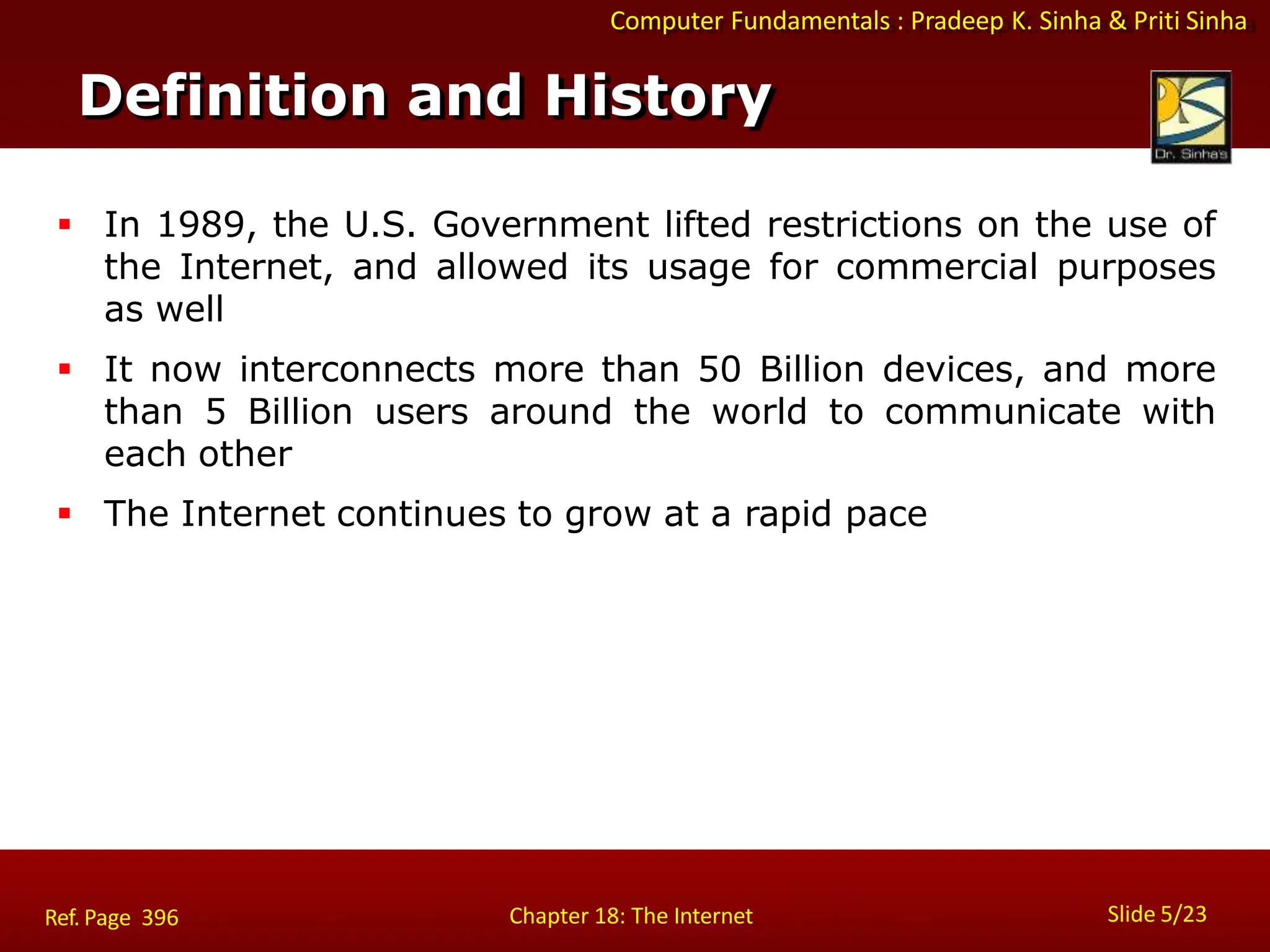 Computer Fundamentals : Pradeep K. Sinha & Priti Sinha
 In 1989, the U.S. Government lifted restrictions on the use of
the Internet, and allowed its usage for commercial purposes
as well
 It now interconnects more than 50 Billion devices, and more
than 5 Billion users around the world to communicate with
each other
 The Internet continues to grow at a rapid pace
Definition and History
Slide 5/23
Chapter 18: The Internet
Ref. Page 396
 