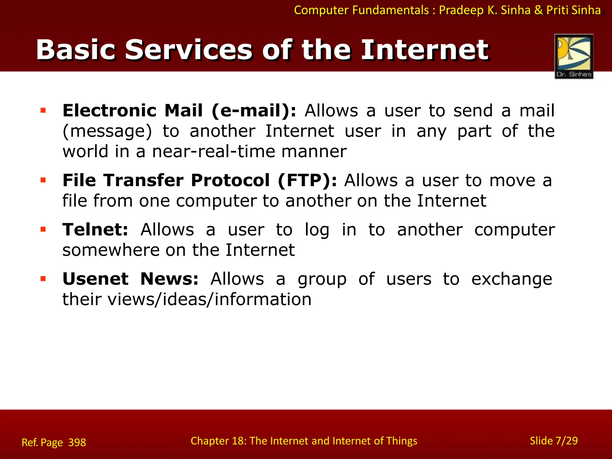 Computer Fundamentals : Pradeep K. Sinha & Priti Sinha
Basic Services of the Internet
Chapter 18: The Internet and Internet of Things Slide 7/29
Ref. Page 398
 Electronic Mail (e-mail): Allows a user to send a mail
(message) to another Internet user in any part of the
world in a near-real-time manner
 File Transfer Protocol (FTP): Allows a user to move a
file from one computer to another on the Internet
 Telnet: Allows a user to log in to another computer
somewhere on the Internet
 Usenet News: Allows a group of users to exchange
their views/ideas/information
 