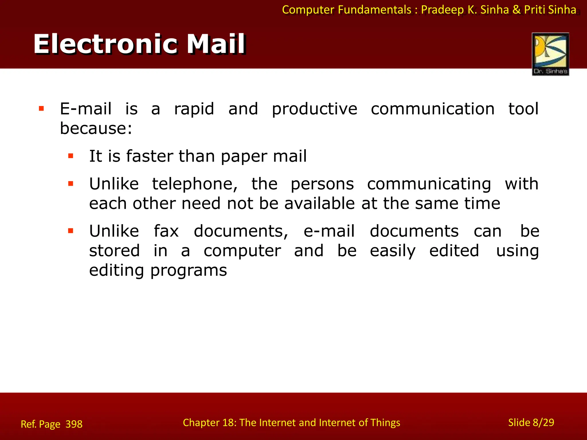 Computer Fundamentals : Pradeep K. Sinha & Priti Sinha
Electronic Mail
Chapter 18: The Internet and Internet of Things Slide 8/29
Ref. Page 398
 E-mail is a rapid and productive communication tool
because:
 It is faster than paper mail
 Unlike telephone, the persons communicating with
each other need not be available at the same time
 Unlike fax documents, e-mail documents can be
stored in a computer and be easily edited using
editing programs
 
