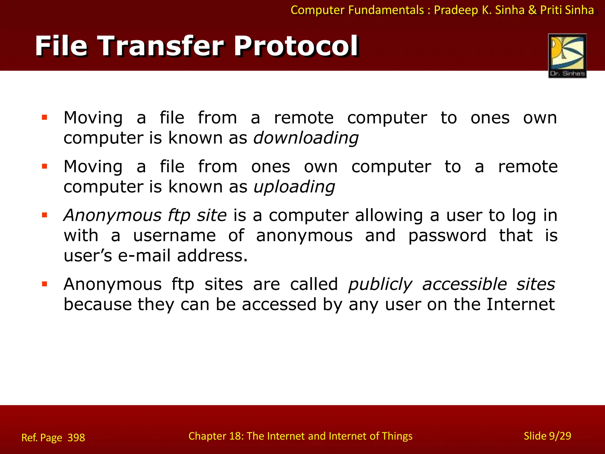 Computer Fundamentals : Pradeep K. Sinha & Priti Sinha
File Transfer Protocol
Chapter 18: The Internet and Internet of Things Slide 9/29
Ref. Page 398
 Moving a file from a remote computer to ones own
computer is known as downloading
 Moving a file from ones own computer to a remote
computer is known as uploading
 Anonymous ftp site is a computer allowing a user to log in
with a username of anonymous and password that is
user’s e-mail address.
 Anonymous ftp sites are called publicly accessible sites
because they can be accessed by any user on the Internet
 