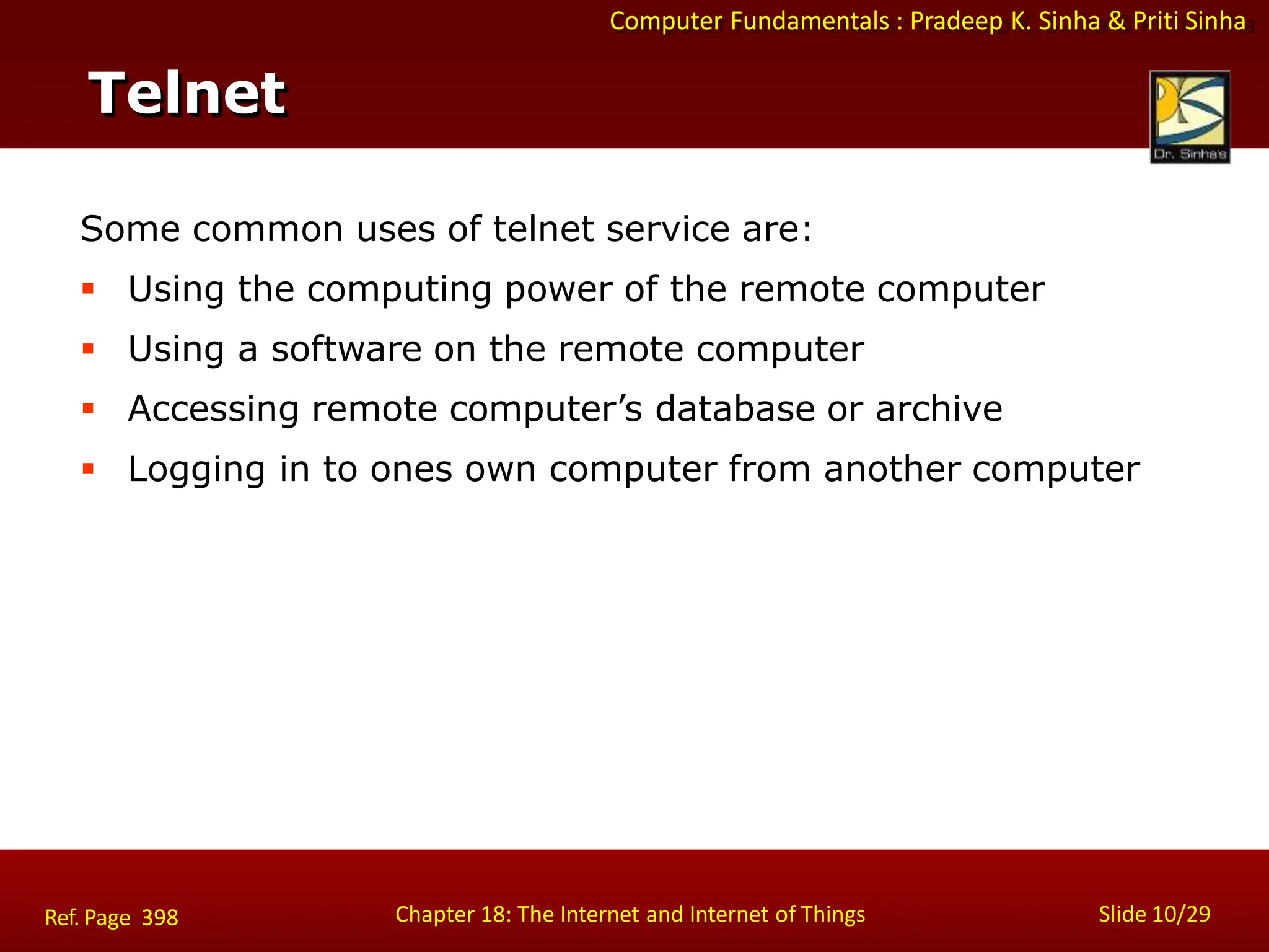 Computer Fundamentals : Pradeep K. Sinha & Priti Sinha
Telnet
Chapter 18: The Internet and Internet of Things Slide 10/29
Ref. Page 398
Some common uses of telnet service are:
 Using the computing power of the remote computer
 Using a software on the remote computer
 Accessing remote computer’s database or archive
 Logging in to ones own computer from another computer
 