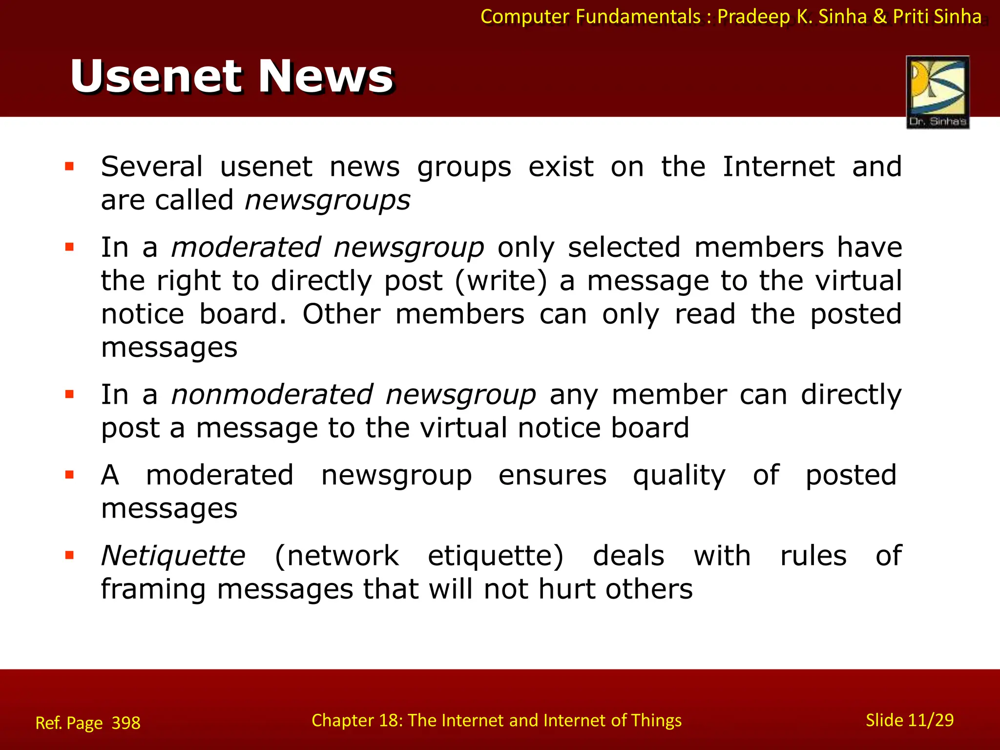 Computer Fundamentals : Pradeep K. Sinha & Priti Sinha
Usenet News
Chapter 18: The Internet and Internet of Things Slide 11/29
Ref. Page 398
 Several usenet news groups exist on the Internet and
are called newsgroups
 In a moderated newsgroup only selected members have
the right to directly post (write) a message to the virtual
notice board. Other members can only read the posted
messages
 In a nonmoderated newsgroup any member can directly
post a message to the virtual notice board
 A moderated newsgroup ensures quality of posted
messages
 Netiquette (network etiquette) deals with rules of
framing messages that will not hurt others
 