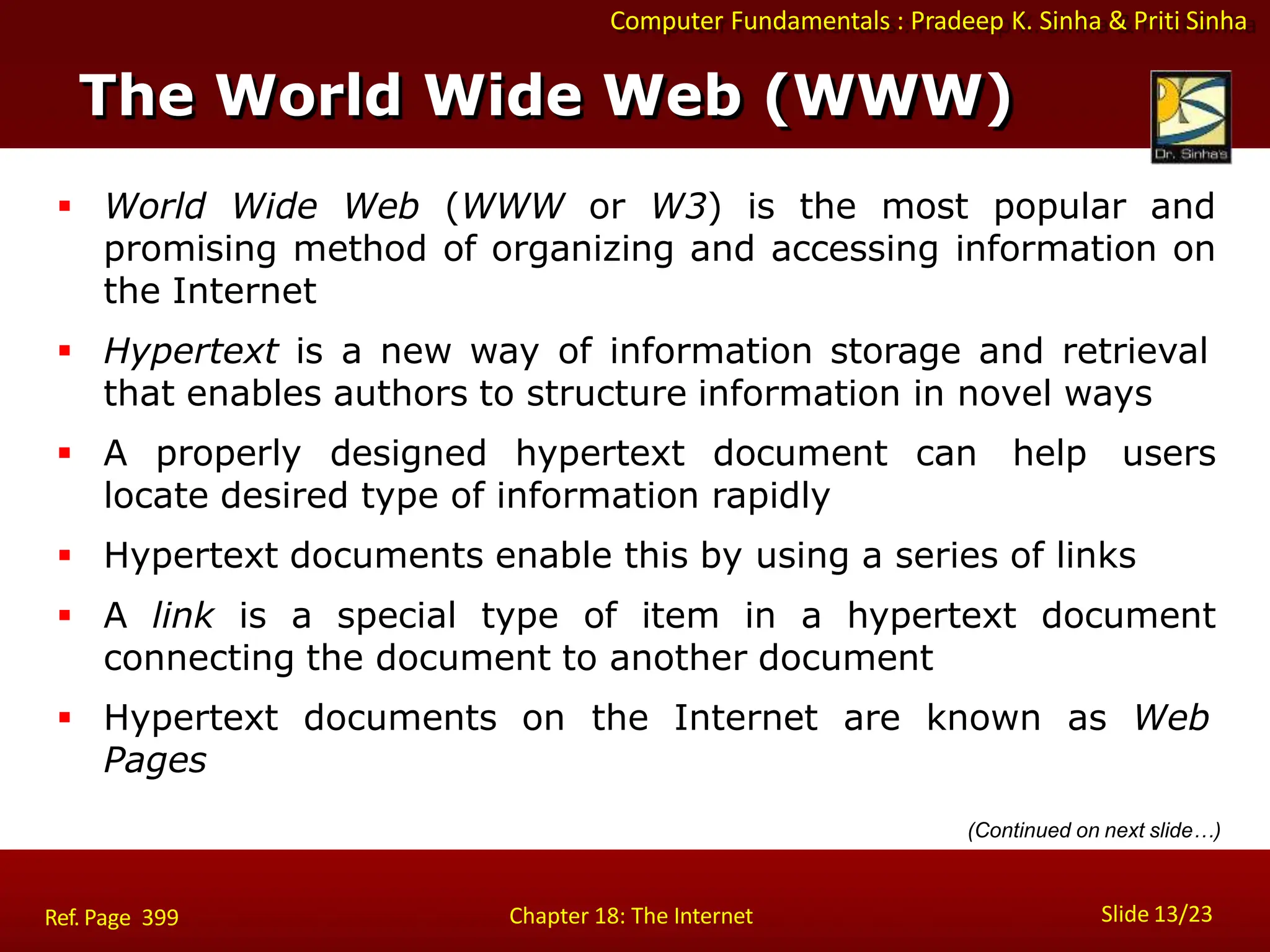 Computer Fundamentals : Pradeep K. Sinha & Priti Sinha
The World Wide Web (WWW)
Slide 13/23
Chapter 18: The Internet
Ref. Page 399
 World Wide Web (WWW or W3) is the most popular and
promising method of organizing and accessing information on
the Internet
 Hypertext is a new way of information storage and retrieval
that enables authors to structure information in novel ways
 A properly designed hypertext document can help users
locate desired type of information rapidly
 Hypertext documents enable this by using a series of links
 A link is a special type of item in a hypertext document
connecting the document to another document
 Hypertext documents on the Internet are known as Web
Pages
(Continued on next slide…)
 